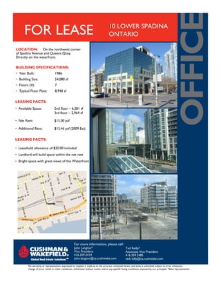 FOR LEASE                                                                         10 LOWER SPADINA
                                                                                        ONTARIO

LOCATION: On the northwest corner
of Spadina Avenue and Queens Quay.
Directly on the waterfront.

BUILDING SPECIFICATIONS:
• Year Built:                     1986
• Building Size:                  54,080 sf
• Floors (#):                     7
• Typical Floor Plate:            8,940 sf

LEASING FACTS:
• Available Space:                2nd floor – 6,281 sf
                                  3rd floor – 2,964 sf

• Net Rent:                       $15.00 psf

• Additional Rent:                $15.46 psf (2009 Est)


LEASING FACTS:

• Leasehold allowance of $25.00 included
• Landlord will build space within the net rate
• Bright space with great views of the Waterfront




                                                     For more information, please call:
                                                     John Langton*                                      Ted Reilly*
                                                     Vice President                                     Associate Vice President
                                                     416.359.2414                                       416.359.2485
                                                     john.langton@ca.cushwake.com                       ted.reilly@ca.cushwake.com

        No warranty or representation, expressed or implied, is made as to the accuracy contained herein, and same is submitted subject to error omissions,
        change of price, rental or other conditions, withdrawal without notice, and to any specific listing conditions, imposed by our principals. *Sales representative.
 