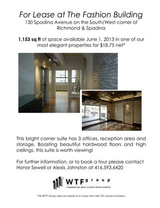 For Lease at The Fashion Building
130 Spadina Avenue on the South/West corner of
Richmond & Spadina
1,153 sq ft of space available June 1, 2013 in one of our
most elegant properties for $18.75 net*
This bright corner suite has 3 offices, reception area and
storage. Boasting beautiful hardwood floors and high
ceilings, this suite is worth viewing!
For further information, or to book a tour please contact
Honor Sewell or Alexis Johnston at 416.593.6420
* All WTF Group rates are based on a 5 year term with 5% annual increases.
 
