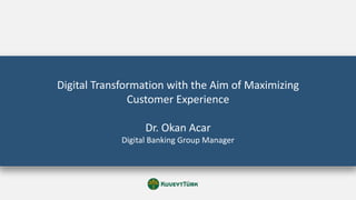 Digital Transformation with the Aim of Maximizing
Customer Experience
Dr. Okan Acar
Digital Banking Group Manager
 