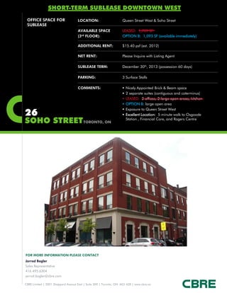 SHORT-TERM SUBLEASE DOWNTOWN WEST
 OFFICE SPACE FOR                    LOCATION:                      Queen Street West & Soho Street
 SUBLEASE
                                     AVAILABLE SPACE                LEASED: 1,789 SF
                                     (3rd FLOOR):                   OPTION B: 1,093 SF (available immediately)

                                     ADDITIONAL RENT:               $15.40 psf (est. 2012)

                                     NET RENT:                      Please Inquire with Listing Agent

                                     SUBLEASE TERM:                 December 30th, 2013 (possession 60 days)

                                     PARKING:                       3 Surface Stalls

                                     COMMENTS:                         Nicely Appointed Brick & Beam space
                                                                       2 separate suites (contiguous and coterminus)
                                                                       LEASED: 2 offices, 2 large open areas, kitchen
                                                                       OPTION B: large open area

26
                                                                       Exposure to Queen Street West
                                                                       Excellent Location: 5 minute walk to Osgoode
SOHO STREET TORONTO, ON                                                 Station , Financial Core, and Rogers Centre




FOR MORE INFORMATION PLEASE CONTACT
Jarrod Bogler
Sales Representative
416.495.6304
jarrod.bogler@cbre.com

CBRE Limited | 2001 Sheppard Avenue East | Suite 300 | Toronto, ON M2J 4Z8 | www.cbre.ca
 