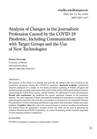 2020, Vol. 21, No. 4 (83)
ISSN 2451-1617
Analysis of Changes in the Journalistic
Profession Caused by the COVID-19
Pandemic, Including Communication
with Target Groups and the Use
of New Technologies
Dariusz Tworzydło
University of Warsaw
dariusz@tworzydlo.pl
ORCID: 0000-0001-6396-6927
ABSTRACT
The purpose of this article is to identify and describe the changes that have occurred in the
journalistic profession during the COVID-19 pandemic. Research methods: quantitative
research conducted on a sample of 316 media journalists operating in Poland, designed and
carried out under scientiﬁc supervision of the author of this article with the participation of experts
representing the Polish Press Agency and the Institute for Information Society Development.
Results and conclusions: the pandemic has caused signiﬁcant changes in the journalism
industry. The most important of them concerned the building and maintenance of relations with
target groups by journalists, the tools they use and their involvement in new journalistic formats.
The journalists’ switch to obtaining information using online tools took place without any major
problems. Cognitive value: the work is of a research nature, it contains a number of conclusions
and analyses from the quantitative research carried out. They can be used in assessing the
situation related to the COVID-19 pandemic, as well as for planning further research, especially
in areas requiring extensive exploration.
KEYWORDS
COVID-19, journalists, coronavirus, media, public relations
 