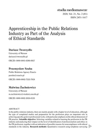 2020, Vol. 21, No. 2 (81)
ISSN 2451-1617
Apprenticeship in the Public Relations
Industry as Part of the Analysis
of Ethical Standards
Dariusz Tworzydło
University of Warsaw
dariusz@tworzydlo.pl
ORCID: 0000-0001-6396-6927
Przemysław Szuba
Public Relations Agency Exacto
pszuba@exacto.pl
ORCID: 0000-0002-7533-7818
Malwina Żuchniewicz
University of Warsaw
m.zuchniewicz@student.uw.edu.pl
ORCID: 0000-0002-2616-6135
ABSTRACT
In the public relations industry, there are mainly people with a higher level of education, although
the type of completed studies and preparation for the profession plays an important role in
achieving speciﬁc goals in professional work, with particular emphasis on the ethical dimension of
PR practice. Scientific objective: Selecting variables related to learning the profession in the PR
industry and analyzing their impact on the level of identiﬁcation of professionalism and ethics in
the PR profession, together with an indication of possible reasons for noncompliance with ethical
standards in the industry. Research methods: Quantitative research using telephone surveying
 