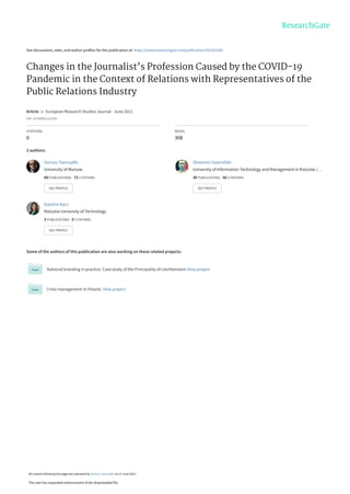See discussions, stats, and author profiles for this publication at: https://www.researchgate.net/publication/352351381
Changes in the Journalist’s Profession Caused by the COVID-19
Pandemic in the Context of Relations with Representatives of the
Public Relations Industry
Article in European Research Studies Journal · June 2021
DOI: 10.35808/ersj/2200
CITATIONS
0
READS
308
3 authors:
Some of the authors of this publication are also working on these related projects:
National branding in practice. Case study of the Principality of Liechtenstein View project
Crisis management in Poland. View project
Dariusz Tworzydło
University of Warsaw
60 PUBLICATIONS 73 CITATIONS
SEE PROFILE
Sławomir Gawroński
University of Information Technology and Management in Rzeszów /…
30 PUBLICATIONS 56 CITATIONS
SEE PROFILE
Ewelina Nycz
Rzeszów University of Technology
3 PUBLICATIONS 0 CITATIONS
SEE PROFILE
All content following this page was uploaded by Dariusz Tworzydło on 12 June 2021.
The user has requested enhancement of the downloaded file.
 