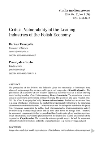 2019, Vol. 20, No. 3 (78)
ISSN 2451-1617
Critical Vulnerability of the Leading
Industries of the Polish Economy
Dariusz Tworzydło
University of Warsaw
dariusz@tworzydlo.pl
ORCID: 0000-0001-6396-6927
Przemysław Szuba
Exacto agency
pszuba@exacto.pl
ORCID: 0000-0002-7533-7818
ABSTRACT
The perspective of the division into industries gives the opportunity to implement more
advanced analyses regarding the type and frequency of image crises. Scientiﬁc objective: The
presentation of an example of how to select oppressive industries based on a model referring
to the leading branches of the Polish economy. Research methods: The quantitative research
using an auditorium questionnaire conducted among PR specialists and desk research, incl.
500 List of the “Rzeczpospolita” daily. Results and conclusions: Studies have shown that there
is a group of industries operating on the market that are particularly vulnerable to the occurrence
of communicational crisis situations. The results show that the enterprises included in this group
(e.g. Companies representing the public, food, pharmaceutical or telecommunications sectors)
are more likely to attract image crises and are more often forced to manage them. Therefore,
the company’s business activity has been analysed based on the principle of a crisis magnetism,
which attracts many unfavourable phenomena from the internal and external environment of the
organisation. Cognitive value: The presented results may provide support for both the assessment
of the effects of public relations and media science techniques (e.g. media coverage analysis).
KEYWORDS
image crises, analytical model, oppressiveness of the industry, public relations, crisis management
 