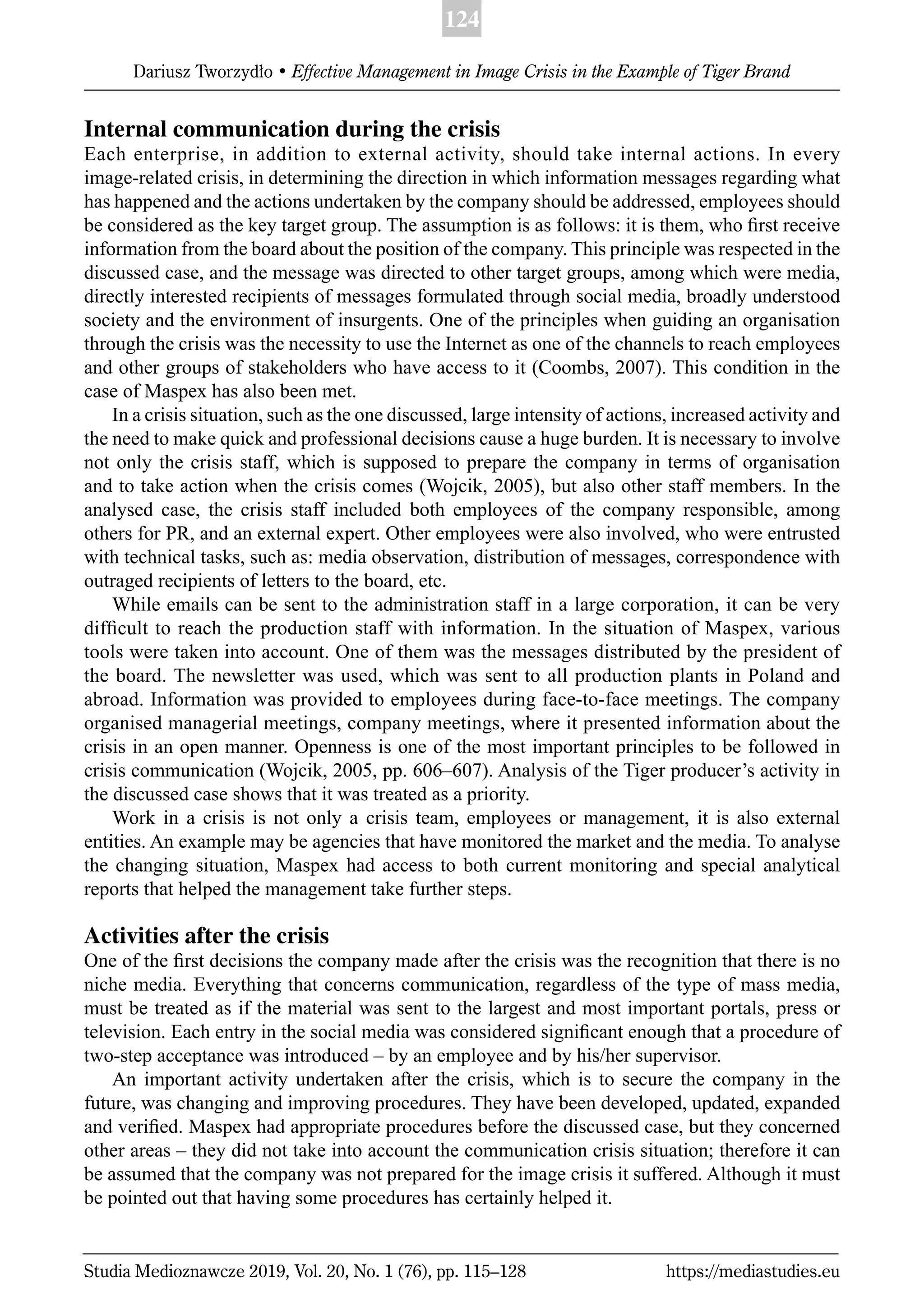 124
Dariusz Tworzydło • Effective Management in Image Crisis in the Example of Tiger Brand
Studia Medioznawcze 2019, Vol. 20, No. 1 (76), pp. 115–128 https://mediastudies.eu
Internal communication during the crisis
Each enterprise, in addition to external activity, should take internal actions. In every
image-related crisis, in determining the direction in which information messages regarding what
has happened and the actions undertaken by the company should be addressed, employees should
be considered as the key target group. The assumption is as follows: it is them, who ﬁrst receive
information from the board about the position of the company. This principle was respected in the
discussed case, and the message was directed to other target groups, among which were media,
directly interested recipients of messages formulated through social media, broadly understood
society and the environment of insurgents. One of the principles when guiding an organisation
through the crisis was the necessity to use the Internet as one of the channels to reach employees
and other groups of stakeholders who have access to it (Coombs, 2007). This condition in the
case of Maspex has also been met.
In a crisis situation, such as the one discussed, large intensity of actions, increased activity and
the need to make quick and professional decisions cause a huge burden. It is necessary to involve
not only the crisis staff, which is supposed to prepare the company in terms of organisation
and to take action when the crisis comes (Wojcik, 2005), but also other staff members. In the
analysed case, the crisis staff included both employees of the company responsible, among
others for PR, and an external expert. Other employees were also involved, who were entrusted
with technical tasks, such as: media observation, distribution of messages, correspondence with
outraged recipients of letters to the board, etc.
While emails can be sent to the administration staff in a large corporation, it can be very
difﬁcult to reach the production staff with information. In the situation of Maspex, various
tools were taken into account. One of them was the messages distributed by the president of
the board. The newsletter was used, which was sent to all production plants in Poland and
abroad. Information was provided to employees during face-to-face meetings. The company
organised managerial meetings, company meetings, where it presented information about the
crisis in an open manner. Openness is one of the most important principles to be followed in
crisis communication (Wojcik, 2005, pp. 606–607). Analysis of the Tiger producer’s activity in
the discussed case shows that it was treated as a priority.
Work in a crisis is not only a crisis team, employees or management, it is also external
entities. An example may be agencies that have monitored the market and the media. To analyse
the changing situation, Maspex had access to both current monitoring and special analytical
reports that helped the management take further steps.
Activities after the crisis
One of the ﬁrst decisions the company made after the crisis was the recognition that there is no
niche media. Everything that concerns communication, regardless of the type of mass media,
must be treated as if the material was sent to the largest and most important portals, press or
television. Each entry in the social media was considered signiﬁcant enough that a procedure of
two-step acceptance was introduced – by an employee and by his/her supervisor.
An important activity undertaken after the crisis, which is to secure the company in the
future, was changing and improving procedures. They have been developed, updated, expanded
and veriﬁed. Maspex had appropriate procedures before the discussed case, but they concerned
other areas – they did not take into account the communication crisis situation; therefore it can
be assumed that the company was not prepared for the image crisis it suffered. Although it must
be pointed out that having some procedures has certainly helped it.
 