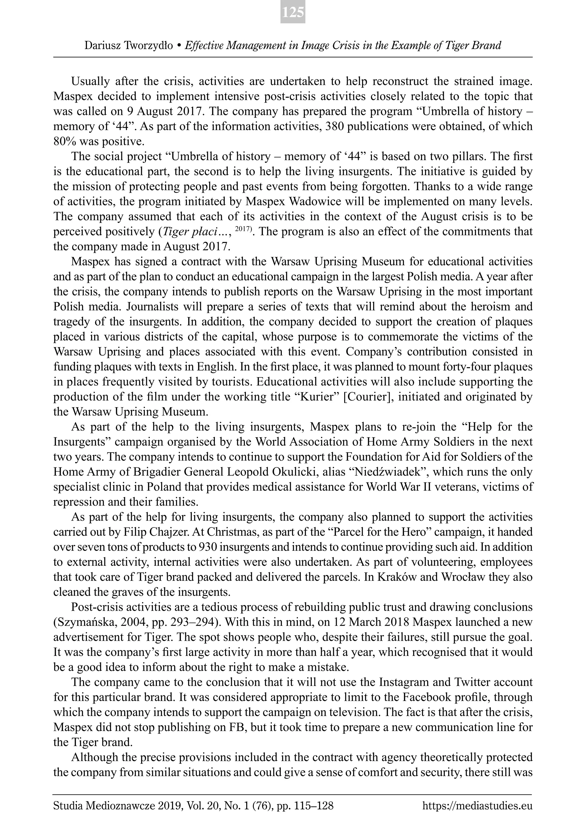 125
Dariusz Tworzydło • Effective Management in Image Crisis in the Example of Tiger Brand
Studia Medioznawcze 2019, Vol. 20, No. 1 (76), pp. 115–128 https://mediastudies.eu
Usually after the crisis, activities are undertaken to help reconstruct the strained image.
Maspex decided to implement intensive post-crisis activities closely related to the topic that
was called on 9 August 2017. The company has prepared the program “Umbrella of history –
memory of ‘44”. As part of the information activities, 380 publications were obtained, of which
80% was positive.
The social project “Umbrella of history – memory of ‘44” is based on two pillars. The ﬁrst
is the educational part, the second is to help the living insurgents. The initiative is guided by
the mission of protecting people and past events from being forgotten. Thanks to a wide range
of activities, the program initiated by Maspex Wadowice will be implemented on many levels.
The company assumed that each of its activities in the context of the August crisis is to be
perceived positively (Tiger płaci…, 2017)
. The program is also an effect of the commitments that
the company made in August 2017.
Maspex has signed a contract with the Warsaw Uprising Museum for educational activities
and as part of the plan to conduct an educational campaign in the largest Polish media. A year after
the crisis, the company intends to publish reports on the Warsaw Uprising in the most important
Polish media. Journalists will prepare a series of texts that will remind about the heroism and
tragedy of the insurgents. In addition, the company decided to support the creation of plaques
placed in various districts of the capital, whose purpose is to commemorate the victims of the
Warsaw Uprising and places associated with this event. Company’s contribution consisted in
funding plaques with texts in English. In the ﬁrst place, it was planned to mount forty-four plaques
in places frequently visited by tourists. Educational activities will also include supporting the
production of the ﬁlm under the working title “Kurier” [Courier], initiated and originated by
the Warsaw Uprising Museum.
As part of the help to the living insurgents, Maspex plans to re-join the “Help for the
Insurgents” campaign organised by the World Association of Home Army Soldiers in the next
two years. The company intends to continue to support the Foundation for Aid for Soldiers of the
Home Army of Brigadier General Leopold Okulicki, alias “Niedźwiadek”, which runs the only
specialist clinic in Poland that provides medical assistance for World War II veterans, victims of
repression and their families.
As part of the help for living insurgents, the company also planned to support the activities
carried out by Filip Chajzer. At Christmas, as part of the “Parcel for the Hero” campaign, it handed
over seven tons of products to 930 insurgents and intends to continue providing such aid. In addition
to external activity, internal activities were also undertaken. As part of volunteering, employees
that took care of Tiger brand packed and delivered the parcels. In Kraków and Wrocław they also
cleaned the graves of the insurgents.
Post-crisis activities are a tedious process of rebuilding public trust and drawing conclusions
(Szymańska, 2004, pp. 293–294). With this in mind, on 12 March 2018 Maspex launched a new
advertisement for Tiger. The spot shows people who, despite their failures, still pursue the goal.
It was the company’s ﬁrst large activity in more than half a year, which recognised that it would
be a good idea to inform about the right to make a mistake.
The company came to the conclusion that it will not use the Instagram and Twitter account
for this particular brand. It was considered appropriate to limit to the Facebook proﬁle, through
which the company intends to support the campaign on television. The fact is that after the crisis,
Maspex did not stop publishing on FB, but it took time to prepare a new communication line for
the Tiger brand.
Although the precise provisions included in the contract with agency theoretically protected
the company from similar situations and could give a sense of comfort and security, there still was
 