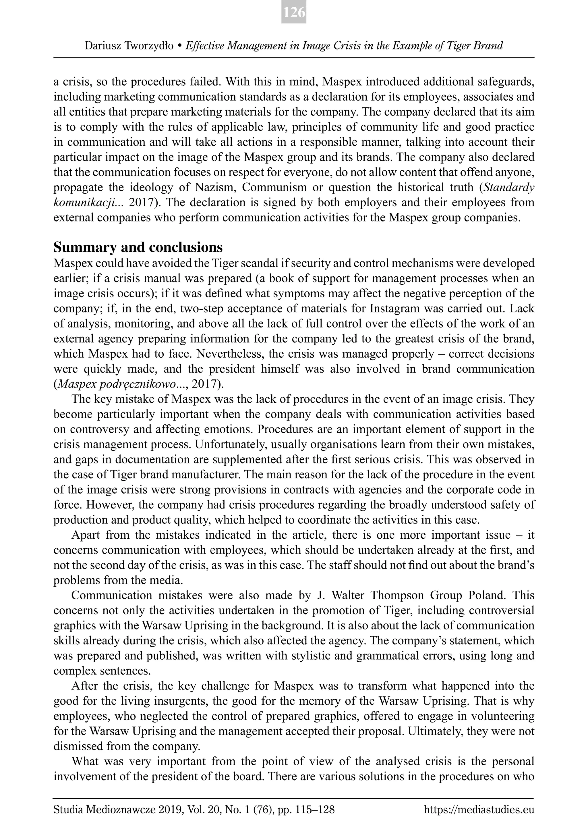 126
Dariusz Tworzydło • Effective Management in Image Crisis in the Example of Tiger Brand
Studia Medioznawcze 2019, Vol. 20, No. 1 (76), pp. 115–128 https://mediastudies.eu
a crisis, so the procedures failed. With this in mind, Maspex introduced additional safeguards,
including marketing communication standards as a declaration for its employees, associates and
all entities that prepare marketing materials for the company. The company declared that its aim
is to comply with the rules of applicable law, principles of community life and good practice
in communication and will take all actions in a responsible manner, talking into account their
particular impact on the image of the Maspex group and its brands. The company also declared
that the communication focuses on respect for everyone, do not allow content that offend anyone,
propagate the ideology of Nazism, Communism or question the historical truth (Standardy
komunikacji... 2017). The declaration is signed by both employers and their employees from
external companies who perform communication activities for the Maspex group companies.
Summary and conclusions
Maspex could have avoided the Tiger scandal if security and control mechanisms were developed
earlier; if a crisis manual was prepared (a book of support for management processes when an
image crisis occurs); if it was deﬁned what symptoms may affect the negative perception of the
company; if, in the end, two-step acceptance of materials for Instagram was carried out. Lack
of analysis, monitoring, and above all the lack of full control over the effects of the work of an
external agency preparing information for the company led to the greatest crisis of the brand,
which Maspex had to face. Nevertheless, the crisis was managed properly – correct decisions
were quickly made, and the president himself was also involved in brand communication
(Maspex podręcznikowo..., 2017).
The key mistake of Maspex was the lack of procedures in the event of an image crisis. They
become particularly important when the company deals with communication activities based
on controversy and affecting emotions. Procedures are an important element of support in the
crisis management process. Unfortunately, usually organisations learn from their own mistakes,
and gaps in documentation are supplemented after the ﬁrst serious crisis. This was observed in
the case of Tiger brand manufacturer. The main reason for the lack of the procedure in the event
of the image crisis were strong provisions in contracts with agencies and the corporate code in
force. However, the company had crisis procedures regarding the broadly understood safety of
production and product quality, which helped to coordinate the activities in this case.
Apart from the mistakes indicated in the article, there is one more important issue – it
concerns communication with employees, which should be undertaken already at the ﬁrst, and
not the second day of the crisis, as was in this case. The staff should not ﬁnd out about the brand’s
problems from the media.
Communication mistakes were also made by J. Walter Thompson Group Poland. This
concerns not only the activities undertaken in the promotion of Tiger, including controversial
graphics with the Warsaw Uprising in the background. It is also about the lack of communication
skills already during the crisis, which also affected the agency. The company’s statement, which
was prepared and published, was written with stylistic and grammatical errors, using long and
complex sentences.
After the crisis, the key challenge for Maspex was to transform what happened into the
good for the living insurgents, the good for the memory of the Warsaw Uprising. That is why
employees, who neglected the control of prepared graphics, offered to engage in volunteering
for the Warsaw Uprising and the management accepted their proposal. Ultimately, they were not
dismissed from the company.
What was very important from the point of view of the analysed crisis is the personal
involvement of the president of the board. There are various solutions in the procedures on who
 