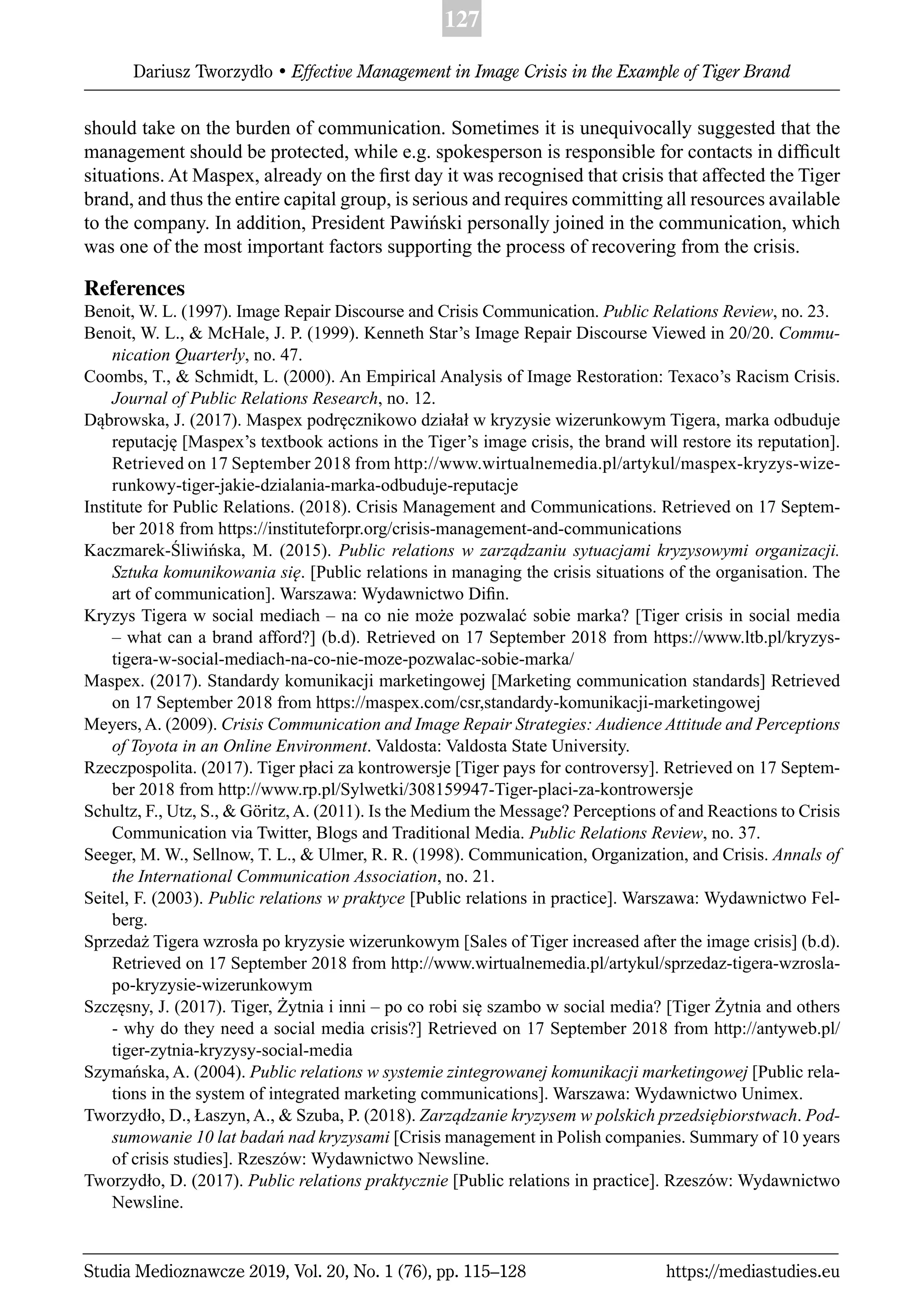 127
Dariusz Tworzydło • Effective Management in Image Crisis in the Example of Tiger Brand
Studia Medioznawcze 2019, Vol. 20, No. 1 (76), pp. 115–128 https://mediastudies.eu
should take on the burden of communication. Sometimes it is unequivocally suggested that the
management should be protected, while e.g. spokesperson is responsible for contacts in difﬁcult
situations. At Maspex, already on the ﬁrst day it was recognised that crisis that affected the Tiger
brand, and thus the entire capital group, is serious and requires committing all resources available
to the company. In addition, President Pawiński personally joined in the communication, which
was one of the most important factors supporting the process of recovering from the crisis.
References
Benoit, W. L. (1997). Image Repair Discourse and Crisis Communication. Public Relations Review, no. 23.
Benoit, W. L., & McHale, J. P. (1999). Kenneth Star’s Image Repair Discourse Viewed in 20/20. Commu-
nication Quarterly, no. 47.
Coombs, T., & Schmidt, L. (2000). An Empirical Analysis of Image Restoration: Texaco’s Racism Crisis.
Journal of Public Relations Research, no. 12.
Dąbrowska, J. (2017). Maspex podręcznikowo działał w kryzysie wizerunkowym Tigera, marka odbuduje
reputację [Maspex’s textbook actions in the Tiger’s image crisis, the brand will restore its reputation].
Retrieved on 17 September 2018 from http://www.wirtualnemedia.pl/artykul/maspex-kryzys-wize-
runkowy-tiger-jakie-dzialania-marka-odbuduje-reputacje
Institute for Public Relations. (2018). Crisis Management and Communications. Retrieved on 17 Septem-
ber 2018 from https://instituteforpr.org/crisis-management-and-communications
Kaczmarek-Śliwińska, M. (2015). Public relations w zarządzaniu sytuacjami kryzysowymi organizacji.
Sztuka komunikowania się. [Public relations in managing the crisis situations of the organisation. The
art of communication]. Warszawa: Wydawnictwo Diﬁn.
Kryzys Tigera w social mediach – na co nie może pozwalać sobie marka? [Tiger crisis in social media
– what can a brand afford?] (b.d). Retrieved on 17 September 2018 from https://www.ltb.pl/kryzys-
tigera-w-social-mediach-na-co-nie-moze-pozwalac-sobie-marka/
Maspex. (2017). Standardy komunikacji marketingowej [Marketing communication standards] Retrieved
on 17 September 2018 from https://maspex.com/csr,standardy-komunikacji-marketingowej
Meyers, A. (2009). Crisis Communication and Image Repair Strategies: Audience Attitude and Perceptions
of Toyota in an Online Environment. Valdosta: Valdosta State University.
Rzeczpospolita. (2017). Tiger płaci za kontrowersje [Tiger pays for controversy]. Retrieved on 17 Septem-
ber 2018 from http://www.rp.pl/Sylwetki/308159947-Tiger-placi-za-kontrowersje
Schultz, F., Utz, S., & Göritz,A. (2011). Is the Medium the Message? Perceptions of and Reactions to Crisis
Communication via Twitter, Blogs and Traditional Media. Public Relations Review, no. 37.
Seeger, M. W., Sellnow, T. L., & Ulmer, R. R. (1998). Communication, Organization, and Crisis. Annals of
the International Communication Association, no. 21.
Seitel, F. (2003). Public relations w praktyce [Public relations in practice]. Warszawa: Wydawnictwo Fel-
berg.
Sprzedaż Tigera wzrosła po kryzysie wizerunkowym [Sales of Tiger increased after the image crisis] (b.d).
Retrieved on 17 September 2018 from http://www.wirtualnemedia.pl/artykul/sprzedaz-tigera-wzrosla-
po-kryzysie-wizerunkowym
Szczęsny, J. (2017). Tiger, Żytnia i inni – po co robi się szambo w social media? [Tiger Żytnia and others
- why do they need a social media crisis?] Retrieved on 17 September 2018 from http://antyweb.pl/
tiger-zytnia-kryzysy-social-media
Szymańska, A. (2004). Public relations w systemie zintegrowanej komunikacji marketingowej [Public rela-
tions in the system of integrated marketing communications]. Warszawa: Wydawnictwo Unimex.
Tworzydło, D., Łaszyn, A., & Szuba, P. (2018). Zarządzanie kryzysem w polskich przedsiębiorstwach. Pod-
sumowanie 10 lat badań nad kryzysami [Crisis management in Polish companies. Summary of 10 years
of crisis studies]. Rzeszów: Wydawnictwo Newsline.
Tworzydło, D. (2017). Public relations praktycznie [Public relations in practice]. Rzeszów: Wydawnictwo
Newsline.
 