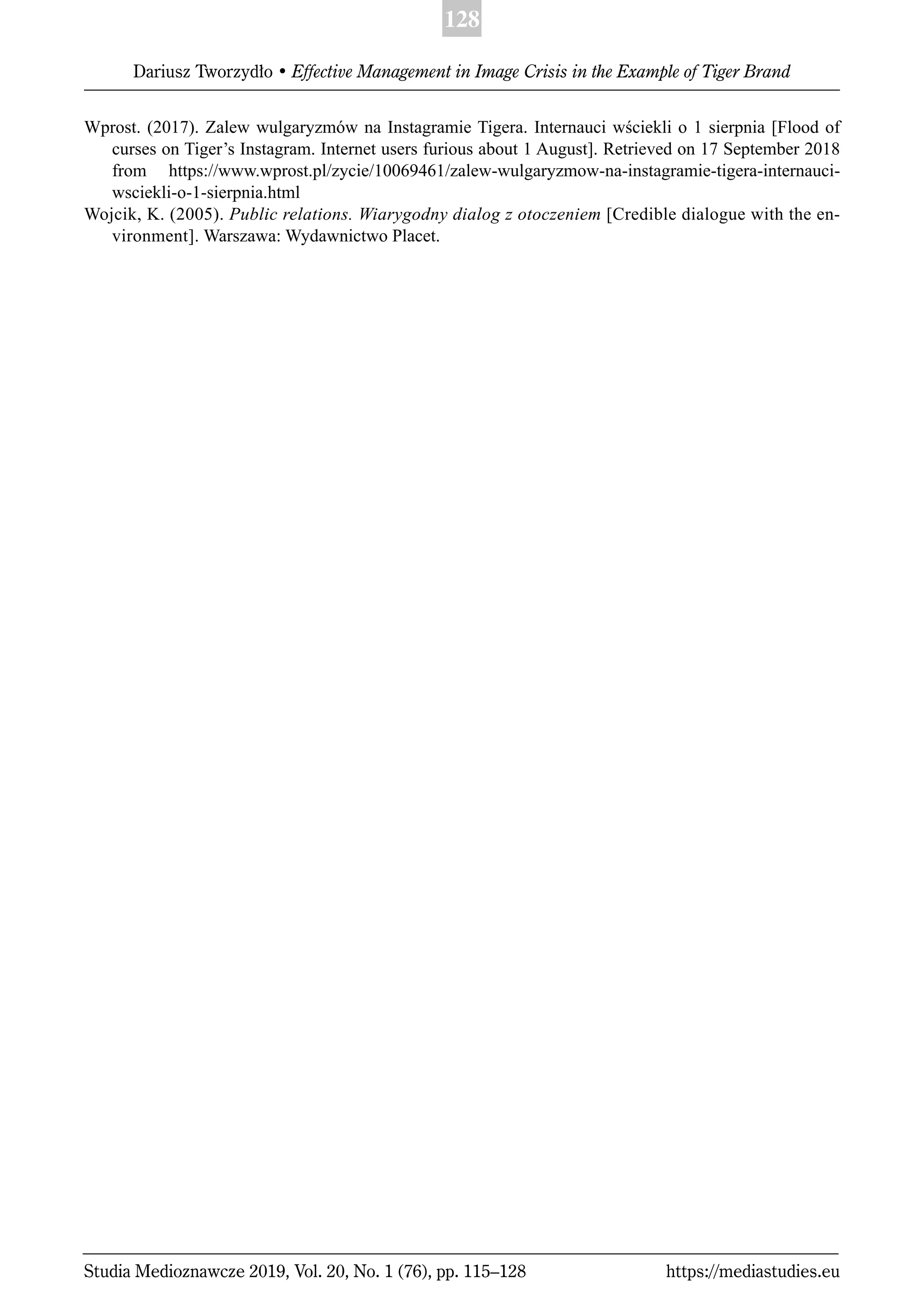 128
Dariusz Tworzydło • Effective Management in Image Crisis in the Example of Tiger Brand
Studia Medioznawcze 2019, Vol. 20, No. 1 (76), pp. 115–128 https://mediastudies.eu
Wprost. (2017). Zalew wulgaryzmów na Instagramie Tigera. Internauci wściekli o 1 sierpnia [Flood of
curses on Tiger’s Instagram. Internet users furious about 1 August]. Retrieved on 17 September 2018
from https://www.wprost.pl/zycie/10069461/zalew-wulgaryzmow-na-instagramie-tigera-internauci-
wsciekli-o-1-sierpnia.html
Wojcik, K. (2005). Public relations. Wiarygodny dialog z otoczeniem [Credible dialogue with the en-
vironment]. Warszawa: Wydawnictwo Placet.
 