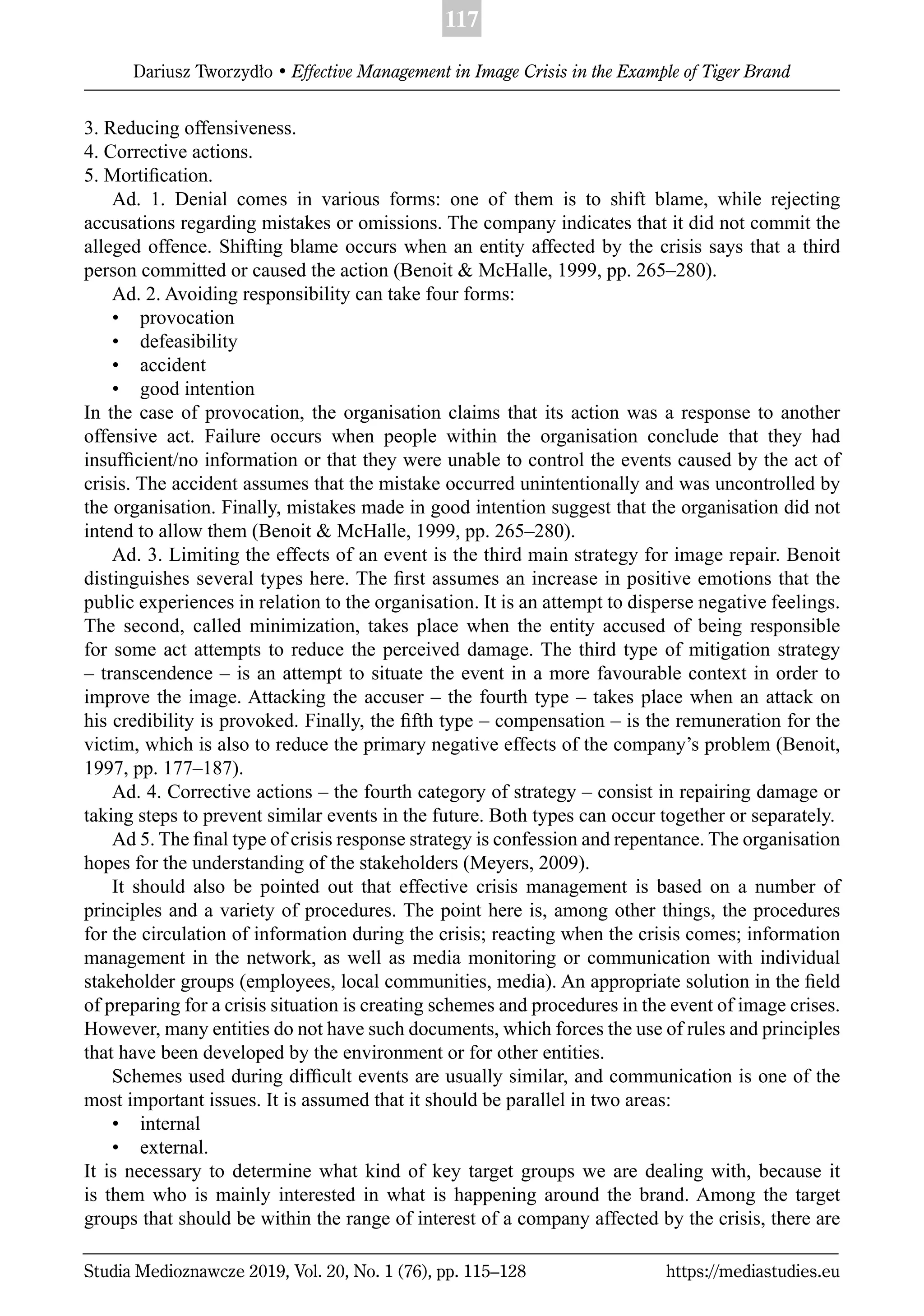 117
Dariusz Tworzydło • Effective Management in Image Crisis in the Example of Tiger Brand
Studia Medioznawcze 2019, Vol. 20, No. 1 (76), pp. 115–128 https://mediastudies.eu
3. Reducing offensiveness.
4. Corrective actions.
5. Mortiﬁcation.
Ad. 1. Denial comes in various forms: one of them is to shift blame, while rejecting
accusations regarding mistakes or omissions. The company indicates that it did not commit the
alleged offence. Shifting blame occurs when an entity affected by the crisis says that a third
person committed or caused the action (Benoit & McHalle, 1999, pp. 265–280).
Ad. 2. Avoiding responsibility can take four forms:
• provocation
• defeasibility
• accident
• good intention
In the case of provocation, the organisation claims that its action was a response to another
offensive act. Failure occurs when people within the organisation conclude that they had
insufﬁcient/no information or that they were unable to control the events caused by the act of
crisis. The accident assumes that the mistake occurred unintentionally and was uncontrolled by
the organisation. Finally, mistakes made in good intention suggest that the organisation did not
intend to allow them (Benoit & McHalle, 1999, pp. 265–280).
Ad. 3. Limiting the effects of an event is the third main strategy for image repair. Benoit
distinguishes several types here. The ﬁrst assumes an increase in positive emotions that the
public experiences in relation to the organisation. It is an attempt to disperse negative feelings.
The second, called minimization, takes place when the entity accused of being responsible
for some act attempts to reduce the perceived damage. The third type of mitigation strategy
– transcendence – is an attempt to situate the event in a more favourable context in order to
improve the image. Attacking the accuser – the fourth type – takes place when an attack on
his credibility is provoked. Finally, the ﬁfth type – compensation – is the remuneration for the
victim, which is also to reduce the primary negative effects of the company’s problem (Benoit,
1997, pp. 177–187).
Ad. 4. Corrective actions – the fourth category of strategy – consist in repairing damage or
taking steps to prevent similar events in the future. Both types can occur together or separately.
Ad 5. The ﬁnal type of crisis response strategy is confession and repentance. The organisation
hopes for the understanding of the stakeholders (Meyers, 2009).
It should also be pointed out that effective crisis management is based on a number of
principles and a variety of procedures. The point here is, among other things, the procedures
for the circulation of information during the crisis; reacting when the crisis comes; information
management in the network, as well as media monitoring or communication with individual
stakeholder groups (employees, local communities, media). An appropriate solution in the ﬁeld
of preparing for a crisis situation is creating schemes and procedures in the event of image crises.
However, many entities do not have such documents, which forces the use of rules and principles
that have been developed by the environment or for other entities.
Schemes used during difﬁcult events are usually similar, and communication is one of the
most important issues. It is assumed that it should be parallel in two areas:
• internal
• external.
It is necessary to determine what kind of key target groups we are dealing with, because it
is them who is mainly interested in what is happening around the brand. Among the target
groups that should be within the range of interest of a company affected by the crisis, there are
 