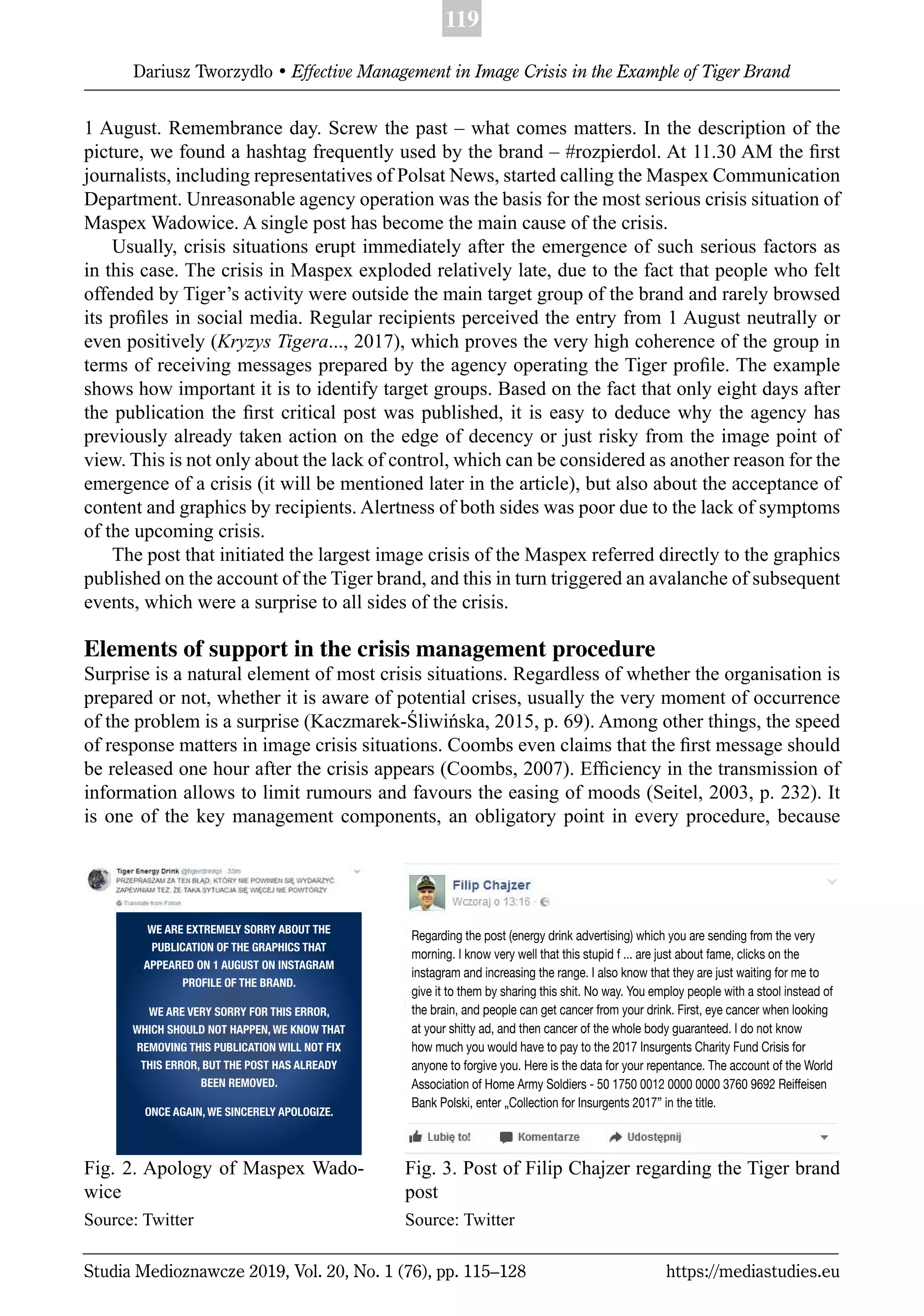 119
Dariusz Tworzydło • Effective Management in Image Crisis in the Example of Tiger Brand
Studia Medioznawcze 2019, Vol. 20, No. 1 (76), pp. 115–128 https://mediastudies.eu
1 August. Remembrance day. Screw the past – what comes matters. In the description of the
picture, we found a hashtag frequently used by the brand – #rozpierdol. At 11.30 AM the ﬁrst
journalists, including representatives of Polsat News, started calling the Maspex Communication
Department. Unreasonable agency operation was the basis for the most serious crisis situation of
Maspex Wadowice. A single post has become the main cause of the crisis.
Usually, crisis situations erupt immediately after the emergence of such serious factors as
in this case. The crisis in Maspex exploded relatively late, due to the fact that people who felt
offended by Tiger’s activity were outside the main target group of the brand and rarely browsed
its proﬁles in social media. Regular recipients perceived the entry from 1 August neutrally or
even positively (Kryzys Tigera..., 2017), which proves the very high coherence of the group in
terms of receiving messages prepared by the agency operating the Tiger proﬁle. The example
shows how important it is to identify target groups. Based on the fact that only eight days after
the publication the ﬁrst critical post was published, it is easy to deduce why the agency has
previously already taken action on the edge of decency or just risky from the image point of
view. This is not only about the lack of control, which can be considered as another reason for the
emergence of a crisis (it will be mentioned later in the article), but also about the acceptance of
content and graphics by recipients. Alertness of both sides was poor due to the lack of symptoms
of the upcoming crisis.
The post that initiated the largest image crisis of the Maspex referred directly to the graphics
published on the account of the Tiger brand, and this in turn triggered an avalanche of subsequent
events, which were a surprise to all sides of the crisis.
Elements of support in the crisis management procedure
Surprise is a natural element of most crisis situations. Regardless of whether the organisation is
prepared or not, whether it is aware of potential crises, usually the very moment of occurrence
of the problem is a surprise (Kaczmarek-Śliwińska, 2015, p. 69). Among other things, the speed
of response matters in image crisis situations. Coombs even claims that the ﬁrst message should
be released one hour after the crisis appears (Coombs, 2007). Efﬁciency in the transmission of
information allows to limit rumours and favours the easing of moods (Seitel, 2003, p. 232). It
is one of the key management components, an obligatory point in every procedure, because
Fig. 2. Apology of Maspex Wado-
wice
Source: Twitter
Fig. 3. Post of Filip Chajzer regarding the Tiger brand
post
Source: Twitter
Regarding the post (energy drink advertising) which you are sending from the very
morning. I know very well that this stupid f ... are just about fame, clicks on the
instagram and increasing the range. I also know that they are just waiting for me to
give it to them by sharing this shit. No way. You employ people with a stool instead of
the brain, and people can get cancer from your drink. First, eye cancer when looking
at your shitty ad, and then cancer of the whole body guaranteed. I do not know
how much you would have to pay to the 2017 Insurgents Charity Fund Crisis for
anyone to forgive you. Here is the data for your repentance. The account of the World
Association of Home Army Soldiers - 50 1750 0012 0000 0000 3760 9692 Reiffeisen
Bank Polski, enter „Collection for Insurgents 2017” in the title.
WE ARE EXTREMELY SORRY ABOUT THE
PUBLICATION OF THE GRAPHICS THAT
APPEARED ON 1 AUGUST ON INSTAGRAM
PROFILE OF THE BRAND.
WE ARE VERY SORRY FOR THIS ERROR,
WHICH SHOULD NOT HAPPEN, WE KNOW THAT
REMOVING THIS PUBLICATION WILL NOT FIX
THIS ERROR, BUT THE POST HAS ALREADY
BEEN REMOVED.
ONCE AGAIN, WE SINCERELY APOLOGIZE.
 