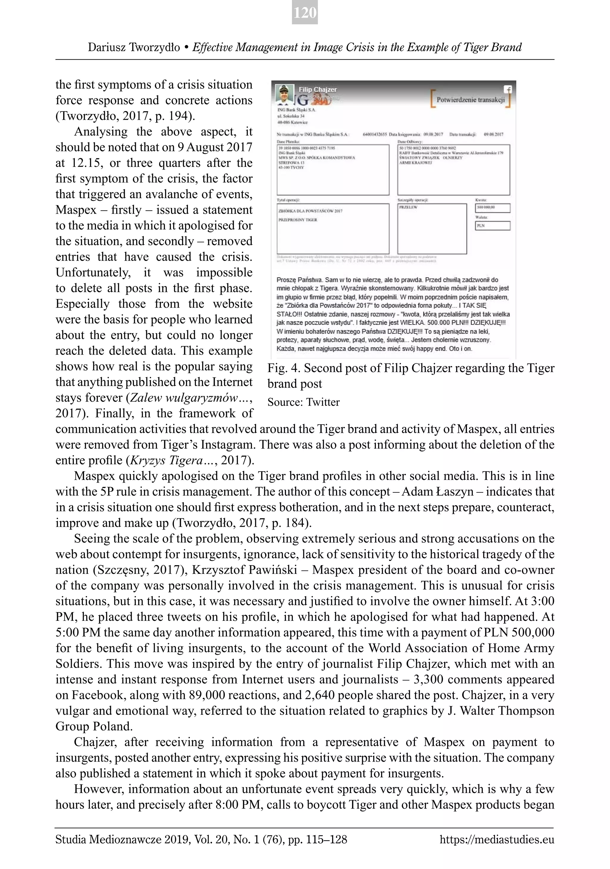 120
Dariusz Tworzydło • Effective Management in Image Crisis in the Example of Tiger Brand
Studia Medioznawcze 2019, Vol. 20, No. 1 (76), pp. 115–128 https://mediastudies.eu
the ﬁrst symptoms of a crisis situation
force response and concrete actions
(Tworzydło, 2017, p. 194).
Analysing the above aspect, it
should be noted that on 9 August 2017
at 12.15, or three quarters after the
ﬁrst symptom of the crisis, the factor
that triggered an avalanche of events,
Maspex – ﬁrstly – issued a statement
to the media in which it apologised for
the situation, and secondly – removed
entries that have caused the crisis.
Unfortunately, it was impossible
to delete all posts in the ﬁrst phase.
Especially those from the website
were the basis for people who learned
about the entry, but could no longer
reach the deleted data. This example
shows how real is the popular saying
that anything published on the Internet
stays forever (Zalew wulgaryzmów…,
2017). Finally, in the framework of
communication activities that revolved around the Tiger brand and activity of Maspex, all entries
were removed from Tiger’s Instagram. There was also a post informing about the deletion of the
entire proﬁle (Kryzys Tigera…, 2017).
Maspex quickly apologised on the Tiger brand proﬁles in other social media. This is in line
with the 5P rule in crisis management. The author of this concept – Adam Łaszyn – indicates that
in a crisis situation one should ﬁrst express botheration, and in the next steps prepare, counteract,
improve and make up (Tworzydło, 2017, p. 184).
Seeing the scale of the problem, observing extremely serious and strong accusations on the
web about contempt for insurgents, ignorance, lack of sensitivity to the historical tragedy of the
nation (Szczęsny, 2017), Krzysztof Pawiński – Maspex president of the board and co-owner
of the company was personally involved in the crisis management. This is unusual for crisis
situations, but in this case, it was necessary and justiﬁed to involve the owner himself. At 3:00
PM, he placed three tweets on his proﬁle, in which he apologised for what had happened. At
5:00 PM the same day another information appeared, this time with a payment of PLN 500,000
for the beneﬁt of living insurgents, to the account of the World Association of Home Army
Soldiers. This move was inspired by the entry of journalist Filip Chajzer, which met with an
intense and instant response from Internet users and journalists – 3,300 comments appeared
on Facebook, along with 89,000 reactions, and 2,640 people shared the post. Chajzer, in a very
vulgar and emotional way, referred to the situation related to graphics by J. Walter Thompson
Group Poland.
Chajzer, after receiving information from a representative of Maspex on payment to
insurgents, posted another entry, expressing his positive surprise with the situation. The company
also published a statement in which it spoke about payment for insurgents.
However, information about an unfortunate event spreads very quickly, which is why a few
hours later, and precisely after 8:00 PM, calls to boycott Tiger and other Maspex products began
Fig. 4. Second post of Filip Chajzer regarding the Tiger
brand post
Source: Twitter
 