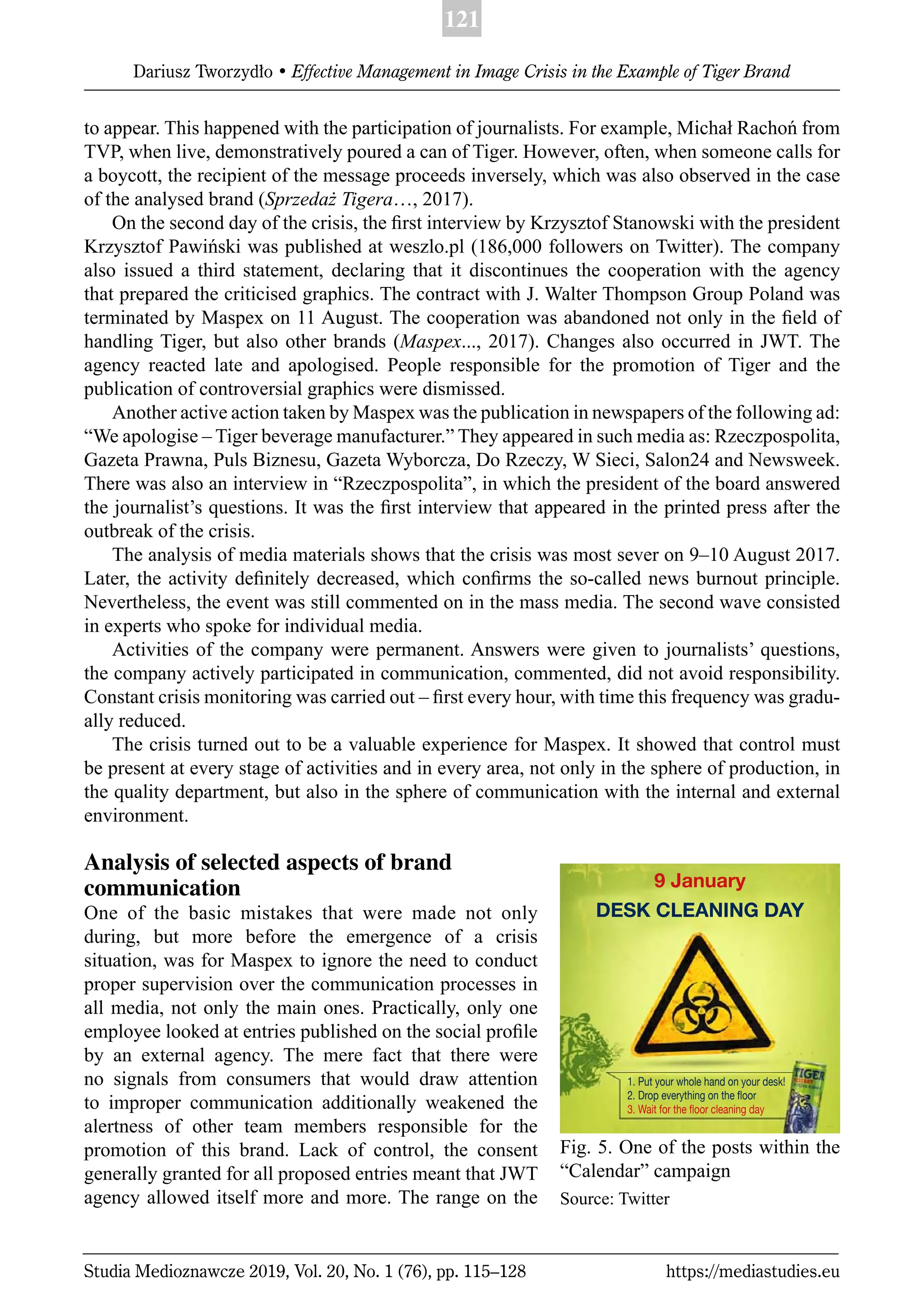 121
Dariusz Tworzydło • Effective Management in Image Crisis in the Example of Tiger Brand
Studia Medioznawcze 2019, Vol. 20, No. 1 (76), pp. 115–128 https://mediastudies.eu
to appear. This happened with the participation of journalists. For example, Michał Rachoń from
TVP, when live, demonstratively poured a can of Tiger. However, often, when someone calls for
a boycott, the recipient of the message proceeds inversely, which was also observed in the case
of the analysed brand (Sprzedaż Tigera…, 2017).
On the second day of the crisis, the ﬁrst interview by Krzysztof Stanowski with the president
Krzysztof Pawiński was published at weszlo.pl (186,000 followers on Twitter). The company
also issued a third statement, declaring that it discontinues the cooperation with the agency
that prepared the criticised graphics. The contract with J. Walter Thompson Group Poland was
terminated by Maspex on 11 August. The cooperation was abandoned not only in the ﬁeld of
handling Tiger, but also other brands (Maspex..., 2017). Changes also occurred in JWT. The
agency reacted late and apologised. People responsible for the promotion of Tiger and the
publication of controversial graphics were dismissed.
Another active action taken by Maspex was the publication in newspapers of the following ad:
“We apologise – Tiger beverage manufacturer.” They appeared in such media as: Rzeczpospolita,
Gazeta Prawna, Puls Biznesu, Gazeta Wyborcza, Do Rzeczy, W Sieci, Salon24 and Newsweek.
There was also an interview in “Rzeczpospolita”, in which the president of the board answered
the journalist’s questions. It was the ﬁrst interview that appeared in the printed press after the
outbreak of the crisis.
The analysis of media materials shows that the crisis was most sever on 9–10 August 2017.
Later, the activity deﬁnitely decreased, which conﬁrms the so-called news burnout principle.
Nevertheless, the event was still commented on in the mass media. The second wave consisted
in experts who spoke for individual media.
Activities of the company were permanent. Answers were given to journalists’ questions,
the company actively participated in communication, commented, did not avoid responsibility.
Constant crisis monitoring was carried out – ﬁrst every hour, with time this frequency was gradu-
ally reduced.
The crisis turned out to be a valuable experience for Maspex. It showed that control must
be present at every stage of activities and in every area, not only in the sphere of production, in
the quality department, but also in the sphere of communication with the internal and external
environment.
Analysis of selected aspects of brand
communication
One of the basic mistakes that were made not only
during, but more before the emergence of a crisis
situation, was for Maspex to ignore the need to conduct
proper supervision over the communication processes in
all media, not only the main ones. Practically, only one
employee looked at entries published on the social proﬁle
by an external agency. The mere fact that there were
no signals from consumers that would draw attention
to improper communication additionally weakened the
alertness of other team members responsible for the
promotion of this brand. Lack of control, the consent
generally granted for all proposed entries meant that JWT
agency allowed itself more and more. The range on the
Fig. 5. One of the posts within the
“Calendar” campaign
Source: Twitter
1. Put your whole hand on your desk!
2. Drop everything on the ﬂoor
3. Wait for the ﬂoor cleaning day
9 January
DESK CLEANING DAY
 