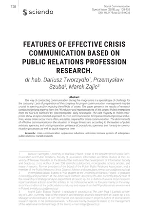 FEATURES OF EFFECTIVE CRISIS
COMMUNICATION BASED ON
PUBLIC RELATIONS PROFESSION
RESEARCH.
dr hab. Dariusz Tworzydło1
, Przemysław
Szuba2
, Marek Zajic3
Abstract
The way of conducting communication during the image crisis is a special type of challenge for
the company. Lack of preparation of the company for proper communication management may be
crucial in averting and/or reducing the effects of crises. The paper presents the results of research
conducted among experts from the PR industry and representatives of the largest Polish enterprises
from the 500 List compiled by “Rzeczpospolita” daily newspaper. The vast majority of Polish enter-
prises show an open-minded approach to crisis communication. Companies from oppressive indus-
tries, where crises occur more often, are better prepared for crisis communication. The determinants
of effective communication in the situation of image threats are, according to the leaders of public
relations agencies, anti-crisis preparation, presence of procedures, openness and honesty in commu-
nication processes as well as quick response time.
Keywords: crisis communication, oppressive industries, anti-crisis immune system of enterprises,
public relations, market research
1 Dariusz Tworzydło- University of Warsaw, Poland - Head of the Department of Social Com-
munication and Public Relations, Faculty of Journalism, Information and Book Studies at the Uni-
versity of Warsaw. President of the Board of the Institute of the Development of Information Society
and Exacto sp. z o.o. Author of over 230 scientific publications, monographs, scripts, articles, and
research reports. Former president of the board of the Polish Public Relations Association, and a
member of the Public Relations Ethics Council. Advisor and consultant, e-mail:dariusz@tworzydlo.pl
2 Przemysław Szuba- Exacto, a Ph.D. student at the University of Warsaw, Poland - a graduate
in sociology and journalism at The John Paul II Catholic University of Lublin, currently deputy head of
the research and strategic analysis department at Exacto sp. z o. o. Author of several dozen research
reports and over a dozen scientific articles. In his professional work, he focuses mainly on the analy-
sis of the condition of the public relations industry and research on the PR professionals environment
in Poland, e-mail:pszuba@exacto.pl
3 Marek Zajic- Exacto, Poland - a graduate in sociology at The John Paul II Catholic Univer-
sity of Lublin, currently head of the research and strategic analysis department at Exacto sp. z o.o.
Manager and coordinator of over 350 market and opinion research projects.Author of several dozen
research reports. In his professional work, he focuses mainly on aspects related to the management
of the external and internal image of the brand, e-mail: mzajic@exacto.pl
Social Communication
Special Issue (2018), pp. 128-135
DOI: 10.2478/sc-2018-0033
128
 