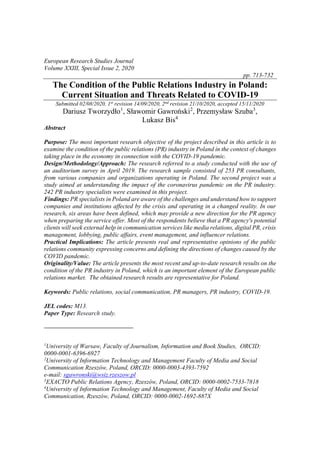 European Research Studies Journal
Volume XXIII, Special Issue 2, 2020
pp. 713-732
The Condition of the Public Relations Industry in Poland:
Current Situation and Threats Related to COVID-19
Submitted 02/08/2020, 1st
revision 14/09/2020, 2nd
revision 21/10/2020, accepted 15/11/2020
Dariusz Tworzydło1
, Sławomir Gawroński2
, Przemysław Szuba3
,
Lukasz Bis4
Abstract
Purpose: The most important research objective of the project described in this article is to
examine the condition of the public relations (PR) industry in Poland in the context of changes
taking place in the economy in connection with the COVID-19 pandemic.
Design/Methodology/Approach: The research referred to a study conducted with the use of
an auditorium survey in April 2019. The research sample consisted of 253 PR consultants,
from various companies and organizations operating in Poland. The second project was a
study aimed at understanding the impact of the coronavirus pandemic on the PR industry.
242 PR industry specialists were examined in this project.
Findings: PR specialists in Poland are aware of the challenges and understand how to support
companies and institutions affected by the crisis and operating in a changed reality. In our
research, six areas have been defined, which may provide a new direction for the PR agency
when preparing the service offer. Most of the respondents believe that a PR agency's potential
clients will seek external help in communication services like media relations, digital PR, crisis
management, lobbying, public affairs, event management, and influencer relations.
Practical Implications: The article presents real and representative opinions of the public
relations community expressing concerns and defining the directions of changes caused by the
COVID pandemic.
Originality/Value: The article presents the most recent and up-to-date research results on the
condition of the PR industry in Poland, which is an important element of the European public
relations market. The obtained research results are representative for Poland.
Keywords: Public relations, social communication, PR managers, PR industry, COVID-19.
JEL codes: M13.
Paper Type: Research study.
1
University of Warsaw, Faculty of Journalism, Information and Book Studies, ORCID:
0000-0001-6396-6927
2
University of Information Technology and Management Faculty of Media and Social
Communication Rzeszów, Poland, ORCID: 0000-0003-4393-7592
e-mail: sgawronski@wsiz.rzeszow.pl
3
EXACTO Public Relations Agency, Rzeszów, Poland, ORCID: 0000-0002-7533-7818
4
University of Information Technology and Management, Faculty of Media and Social
Communication, Rzeszów, Poland, ORCID: 0000-0002-1692-887X
 