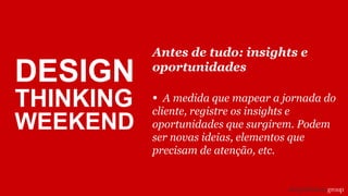 Antes de tudo: insights e
oportunidades
• A medida que mapear a jornada do
cliente, registre os insights e
oportunidades que surgirem. Podem
ser novas ideias, elementos que
precisam de atenção, etc.
DESIGN
THINKING
WEEKEND
 