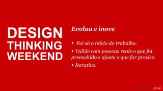 Evolua e inove
• Foi só o início do trabalho.
• Valide com pessoas reais o que foi
preenchido e ajuste o que for preciso.
• Iterativo.
DESIGN
THINKING
WEEKEND
 
