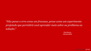 “Não pense o erro como um fracasso, pense como um experimento
projetado que permitirá você aprender mais sobre ou problema ou
solução.”
Tim Brown,
CEO da IDEO
 