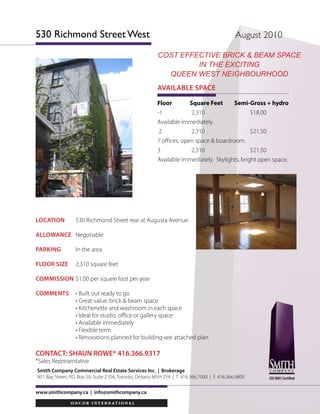LOCATION 	 530 Richmond Street rear at Augusta Avenue
ALLOWANCE	 Negotiable
PARKING	 In the area
FLOOR SIZE	 2,310 square feet
COMMIsSION	$1.00 per square foot per year
COMMENTS	 • Built out ready to go	
	 • Great value, brick & beam space
	 • Kitchenette and washroom in each space
	 • Ideal for studio, office or gallery space
	 • Available immediately
	 • Flexible term
	 • Renovations planned for building-see attached plan
www.smithcompany.ca | info@smithcompany.ca
Floor Square Feet Semi-Gross + hydro
-1 	 2,310 $18.00
Available immediately.
2	 2,310	 $21.50
7 offices, open space & boardroom.
3 	 2,310	 $21.50
Available immediately. Skylights, bright open space.
AVAILABLE SPACE
CONTACT: SHAUN ROWE* 416.366.9317
*Sales Representative
Smith Company Commercial Real Estate Services Inc. | Brokerage
401 Bay Street, P.O. Box 59, Suite 2704, Toronto, Ontario M5H 2Y4 | T. 416.366.7000 | F. 416.366.9800
530 Richmond Street West August 2010
ISO 9001 Certified
cost effective Brick & Beam Space
in the Exciting
queen west neighbourhood
 