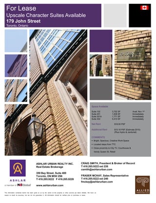 The information contained herein has been given to us by the owner of the property or other sources we deem reliable. We have no
reason to doubt its accuracy, but we do not guarantee it. All information should be verified prior to purchase or lease.
Space Available
Suite 102 3,752 SF Avail. Nov 1st
Suite 201 1,838 SF Immediately
Suite 301A 1,771 SF Immediately
Suite 302 5,410 SF Immediately
Net Rent $18.00 PSF
Additional Rent $15.18 PSF (Estimate 2010)
(Plus Hydro & Janitorial)
COMMENTS
 Bright, Spacious, Creative Work Space
 Located steps from TTC
 Close proximity to City TV, Courthouse &
trendy Queen St. Retail
For Lease
Upscale Character Suites Available
179 John Street
Toronto, Ontario
ASHLAR URBAN REALTY INC.
Real Estate Brokerage
350 Bay Street, Suite 400
Toronto, ON M5H 2S6
T 416.205.9222 F 416.205.9228
www.ashlarurban.com
CRAIG SMITH, President & Broker of Record
T 416.205.9222 ext 226
csmith@ashlarurban.com
FRASER MCKAY, Sales Representative
T 416.205.9222 ext 240
fmckay@ashlarurban.com
 