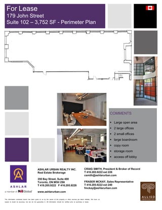 The information contained herein has been given to us by the owner of the property or other sources we deem reliable. We have no
reason to doubt its accuracy, but we do not guarantee it. All information should be verified prior to purchase or lease.
COMMENTS
 Large open area
 2 large offices
 2 small offices
 large boardroom
 copy room
 storage room
 access off lobby
For Lease
179 John Street
Suite 102 – 3,752 SF - Perimeter Plan
ASHLAR URBAN REALTY INC.
Real Estate Brokerage
350 Bay Street, Suite 400
Toronto, ON M5H 2S6
T 416.205.9222 F 416.205.9228
www.ashlarurban.com
CRAIG SMITH, President & Broker of Record
T 416.205.9222 ext 226
csmith@ashlarurban.com
FRASER MCKAY, Sales Representative
T 416.205.9222 ext 240
fmckay@ashlarurban.com
 