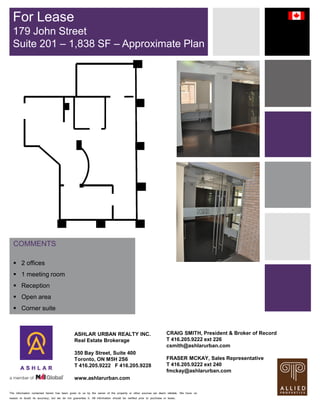 The information contained herein has been given to us by the owner of the property or other sources we deem reliable. We have no
reason to doubt its accuracy, but we do not guarantee it. All information should be verified prior to purchase or lease.
COMMENTS
 2 offices
 1 meeting room
 Reception
 Open area
 Corner suite
For Lease
179 John Street
Suite 201 – 1,838 SF – Approximate Plan
ASHLAR URBAN REALTY INC.
Real Estate Brokerage
350 Bay Street, Suite 400
Toronto, ON M5H 2S6
T 416.205.9222 F 416.205.9228
www.ashlarurban.com
CRAIG SMITH, President & Broker of Record
T 416.205.9222 ext 226
csmith@ashlarurban.com
FRASER MCKAY, Sales Representative
T 416.205.9222 ext 240
fmckay@ashlarurban.com
 