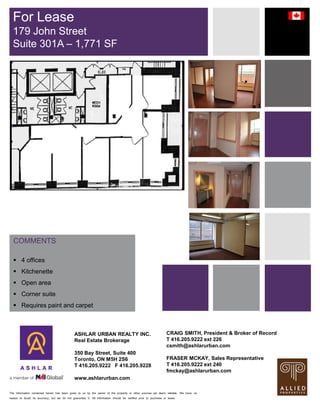 The information contained herein has been given to us by the owner of the property or other sources we deem reliable. We have no
reason to doubt its accuracy, but we do not guarantee it. All information should be verified prior to purchase or lease.
COMMENTS
 4 offices
 Kitchenette
 Open area
 Corner suite
 Requires paint and carpet
For Lease
179 John Street
Suite 301A – 1,771 SF
ASHLAR URBAN REALTY INC.
Real Estate Brokerage
350 Bay Street, Suite 400
Toronto, ON M5H 2S6
T 416.205.9222 F 416.205.9228
www.ashlarurban.com
CRAIG SMITH, President & Broker of Record
T 416.205.9222 ext 226
csmith@ashlarurban.com
FRASER MCKAY, Sales Representative
T 416.205.9222 ext 240
fmckay@ashlarurban.com
 