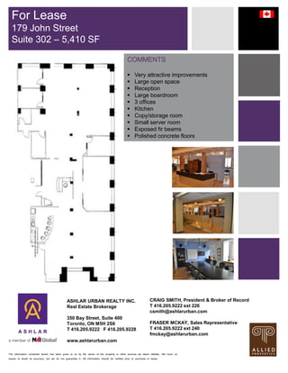 The information contained herein has been given to us by the owner of the property or other sources we deem reliable. We have no
reason to doubt its accuracy, but we do not guarantee it. All information should be verified prior to purchase or lease.
COMMENTS
 Very attractive improvements
 Large open space
 Reception
 Large boardroom
 3 offices
 Kitchen
 Copy/storage room
 Small server room
 Exposed fir beams
 Polished concrete floors
For Lease
179 John Street
Suite 302 – 5,410 SF
ASHLAR URBAN REALTY INC.
Real Estate Brokerage
350 Bay Street, Suite 400
Toronto, ON M5H 2S6
T 416.205.9222 F 416.205.9228
www.ashlarurban.com
CRAIG SMITH, President & Broker of Record
T 416.205.9222 ext 226
csmith@ashlarurban.com
FRASER MCKAY, Sales Representative
T 416.205.9222 ext 240
fmckay@ashlarurban.com
 