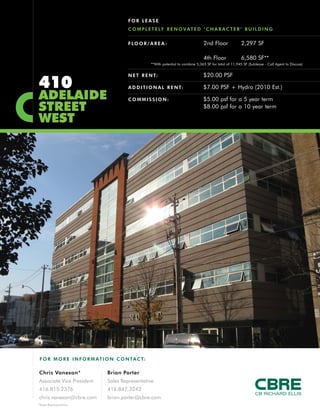 410
ADELAIDE
STREET
WEST
FLOOR/AREA : 2nd Floor 2,297 SF
4th Floor 6,580 SF**
NET RENT: $20.00 PSF
ADDITIONAL RENT: $7.00 PSF + Hydro (2010 Est.)
C OMMISSION: $5.00 psf for a 5 year term
$8.00 psf for a 10 year term
FOR LEASE
C OMPLETELY RENOVATED ‘CHARACTER’ BUILDING
F O R MO RE INFORM AT ION C ONTACT:
Chris Vanexan*
Associate Vice President
416.815.2376
chris.vanexan@cbre.com
Brian Porter
Sales Representative
416.847.3242
brian.porter@cbre.com
*Sales Representative
**With potential to combine 5,365 SF for total of 11,945 SF (Sublease - Call Agent to Discuss)
 