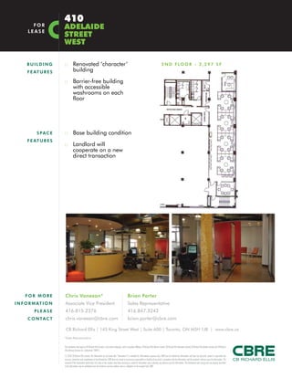 :: Renovated ‘character’
building
:: Barrier-free building
with accessible
washrooms on each
floor
:: Base building condition
:: Landlord will
cooperate on a new
direct transaction
BUI L DI NG
FEATU R E S
SPACE
FEATU R E S
2ND FLOOR - 2,297 SF
410
ADELAIDE
STREET
WEST
FOR
LEASE
FO R MO R E
INFORMATI O N
PL E ASE
C O NTACT
CB Richard Ellis | 145 King Street West | Suite 600 | Toronto, ON M5H 1J8 | www.cbre.ca
Chris Vanexan*
Associate Vice President
416.815.2376
chris.vanexan@cbre.com
Brian Porter
Sales Representative
416.847.3242
brian.porter@cbre.com
This disclaimer shall apply to CB Richard Ellis Limited, a real estate brokerage, and its Canadian affiliates, CB Richard Ellis Alberta Limited, CB Richard Ellis Manitoba Limited, CB Richard Ellis Québec Limitée and CB Richard
Ellis Advisory Services Inc. (collectively “CBRE”).
© 2010 CB Richard Ellis Limited. The information set out herein (the “Information”) is intended for informational purposes only. CBRE has not verified the Information and does not represent, warrant or guarantee the
accuracy, correctness and completeness of the Information. CBRE does not accept or assume any responsibility or liability of any kind in connection with the Information and the recipient’s reliance upon the Information. The
recipient of the Information should take such steps as the recipient may deem necessary to verify the Information prior to placing any reliance upon the Information. The Information may change and any property described
in the Information may be withdrawn from the market at any time without notice or obligation to the recipient from CBRE.
*Sales Representative
 