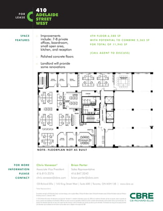 :: Improvements
include: 7-8 private
offices, boardroom,
small open area,
kitchen, and reception
:: Polished concrete floors
:: Landlord will provide
some renovations
SPACE
FEATU R E S
4TH FLOOR:6,580 SF
WITH POTENTIAL TO COMBINE 5,365 SF
FOR TOTAL OF 11,945 SF
(CALL AGENT TO DISCUSS)
410
ADELAIDE
STREET
WEST
FOR
LEASE
FO R MO R E
INFORMATI O N
PL E ASE
C O NTACT
CB Richard Ellis | 145 King Street West | Suite 600 | Toronto, ON M5H 1J8 | www.cbre.ca
Chris Vanexan*
Associate Vice President
416.815.2376
chris.vanexan@cbre.com
Brian Porter
Sales Representative
416.847.3242
brian.porter@cbre.com
This disclaimer shall apply to CB Richard Ellis Limited, a real estate brokerage, and its Canadian affiliates, CB Richard Ellis Alberta Limited, CB Richard Ellis Manitoba Limited, CB Richard Ellis Québec Limitée and CB Richard
Ellis Advisory Services Inc. (collectively “CBRE”).
© 2010 CB Richard Ellis Limited. The information set out herein (the “Information”) is intended for informational purposes only. CBRE has not verified the Information and does not represent, warrant or guarantee the
accuracy, correctness and completeness of the Information. CBRE does not accept or assume any responsibility or liability of any kind in connection with the Information and the recipient’s reliance upon the Information. The
recipient of the Information should take such steps as the recipient may deem necessary to verify the Information prior to placing any reliance upon the Information. The Information may change and any property described
in the Information may be withdrawn from the market at any time without notice or obligation to the recipient from CBRE.
*Sales Representative
NOTE : FLOORP LAN NOT AS BUILT
 