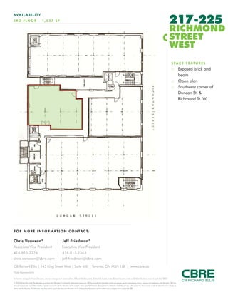 FOR M O RE I NF ORM ATION C ONTAC T:
Chris Vanexan*
Associate Vice President
416.815.2376
chris.vanexan@cbre.com
Jeff Friedman*
Executive Vice President
416.815.2363
jeff.friedman@cbre.com
This disclaimer shall apply to CB Richard Ellis Limited, a real estate brokerage, and its Canadian affiliates, CB Richard Ellis Alberta Limited, CB Richard Ellis Manitoba Limited, CB Richard Ellis Québec Limitée and CB Richard Ellis Advisory Services Inc. (collectively “CBRE”).
© 2010 CB Richard Ellis Limited. The information set out herein (the “Information”) is intended for informational purposes only. CBRE has not verified the Information and does not represent, warrant or guarantee the accuracy, correctness and completeness of the Information. CBRE does
not accept or assume any responsibility or liability of any kind in connection with the Information and the recipient’s reliance upon the Information. The recipient of the Information should take such steps as the recipient may deem necessary to verify the Information prior to placing any
reliance upon the Information. The Information may change and any property described in the Information may be withdrawn from the market at any time without notice or obligation to the recipient from CBRE.
CB Richard Ellis | 145 King Street West | Suite 600 | Toronto, ON M5H 1J8 | www.cbre.ca
*Sales Representative
AVAIL ABI L I TY
3RD FLO O R - 1 ,537 SF 217-225
RICHMOND
STREET
WEST
SPACE FEATURES
:: Exposed brick and
beam
:: Open plan
:: Southwest corner of
Duncan St. &
Richmond St. W.
Leased
1,537SF
 