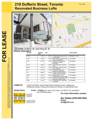 LOCATION: Dufferin St. and King St. W.
SPACE AVAILABLE:
Suite No. Rentable
Area
Year 1 Date Available
211B 973 22.95 To Open areas, hardwood and
concrete floors
November 1, 2010
112C 2,455 22.95 Open concept, hardwood floors,
close to loading dock
Immediately
10A 2,527 19.95 Entrance to Liberty Street,
boardroom, 6 offices,
kitchenette
Immediately
101A 2,530 22.95 Huge sound studio with open
area.
Immediately
302B 2,543 22.95 Two offices, mezzanine area,
25 FT. Ceilings
Immediately
6A 2,575 19.95 Kitchenette, boardroom,
entrance to Liberty Street
Immediately
1B 2,683 22.95 3 offices, private entrance to
Dufferin Street, kitchenette
Immediately
300C 3,451 22.95 Multiple offices, former
recording studio – sound stage
Immediately
4B 4,420 22.95 Boardroom, kitchenette, private
entrance to Dufferin Street
Immediately
200C 4,722 19.15 Private washroom, boardroom,
kitchenette.
Immediately
COMMENTS: 2 Roof Top Patios, Free Fitness Facility, Business Centre , Restaurant,
Wheelchair Access, Parking (20% discount if vehicle is a Hybrid/Smart Car)
ASKING PRICE: $19.95 - 22.95/Sq. Ft. (plus $1.55 Hydro and $3.24 Tax escalations
over 2003 Base year)
219 Dufferin Street, Toronto
Renovated Business Lofts
FORLEASEAllinformationcontainedherein,providedbyAbeGitalisRealEstateLtd.,orfinancing,isfromsourcesdeemed
reliableandcorrect,butnowarrantyorrepresentationismadetotheaccuracythereofandsameissubmittedsubjecttoerrors,
omissions,changeofprice,rentalorotherconditions,priorsaleorwithdrawalwithoutnotice.
Fall, 2010
Commercial
Residential
Investment
642 KING ST. WEST
TORONTO ONTARIO
CANADA M5V 1M7
WWW.GITALIS.COM
For more information contact:
Zev Gitalis (416) 840-3444
Broker
zev@gitalis.com
 