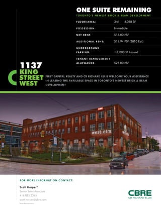 1137
KING
STREET
WEST
FLOOR/AREA : 3rd - 4,088 SF
POSSESSION: Immediate
NET RENT: $18.00 PSF
ADDITIONAL RENT: $18.94 PSF (2010 Est.)
UNDERGROUND
PARKING : 1:1,000 SF Leased
TENANT IMPROVEMENT
ALLOWANCE : $25.00 PSF
ONE SUITE REMAINING
TORONTO ’S NEWEST BRICK & BEAM DEVELOPMENT
FO R MO RE INFORM ATION C ONTACT:
Scott Harper*
Senior Sales Associate
416.815.2365
scott.harper@cbre.com
*Sales Representative
FIRST CAPITAL REALTY AND CB RICHARD ELLIS WELCOME YOUR ASSISTANCE
IN LEASING THE AVAILABLE SPACE IN TORONTO’S NEWEST BRICK & BEAM
DEVELOPMENT
 