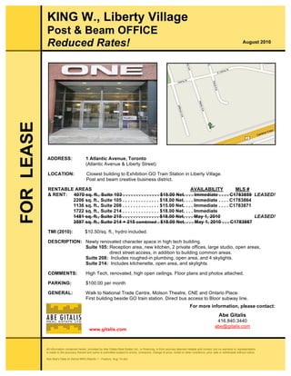All information contained herein, provided by Abe Gitalis Real Estate Ltd., or financing, is from sources deemed reliable and correct, but no warranty or representation
is made to the accuracy thereof and same is submitted subject to errors, omissions, change of price, rental or other conditions, prior sale or withdrawal without notice.
Abe:Abe's Data on Server:BRO:Atlantic 1 - Feature, Aug '10.doc
fgh
ADDRESS: 1 Atlantic Avenue, Toronto
(Atlantic Avenue & Liberty Street)
LOCATION: Closest building to Exhibition GO Train Station in Liberty Village.
Post and beam creative business district.
RENTABLE AREAS AVAILABILITY MLS #
& RENT: 4070 sq. ft., Suite 103 . . . . . . . . . . . . . . $15.00 Net. . . . Immediate . . . . C1783859 LEASED!
2206 sq. ft., Suite 105 . . . . . . . . . . . . . . $18.00 Net. . . . Immediate . . . . C1783864
1136 sq. ft., Suite 208 . . . . . . . . . . . . . . $15.00 Net. . . . Immediate . . . . C1783871
1722 sq. ft., Suite 214 . . . . . . . . . . . . . . $18.00 Net. . . . Immediate
1481 sq. ft., Suite 215 . . . . . . . . . . . . . . $18.00 Net. . . . May 1, 2010 LEASED!
3597 sq. ft., Suite 214 + 215 combined . $18.00 Net. . . . May 1, 2010 . . . C1783887
TMI (2010): $10.50/sq. ft., hydro included.
DESCRIPTION: Newly renovated character space in high tech building.
Suite 105: Reception area, new kitchen, 2 private offices, large studio, open areas,
direct street access, in addition to building common areas.
Suite 208: Includes roughed-in plumbing, open area, and 4 skylights.
Suite 214: Includes kitchenette, open area, and skylights.
COMMENTS: High Tech, renovated, high open ceilings. Floor plans and photos attached.
PARKING: $100.00 per month
GENERAL: Walk to National Trade Centre, Molson Theatre, CNE and Ontario Place.
First building beside GO train station. Direct bus access to Bloor subway line.
FORLEASE
For more information, please contact:
Abe Gitalis
416.840.3440
abe@gitalis.com
KING W., Liberty Village
Post & Beam OFFICE
Reduced Rates! August 2010
www.gitalis.com
 