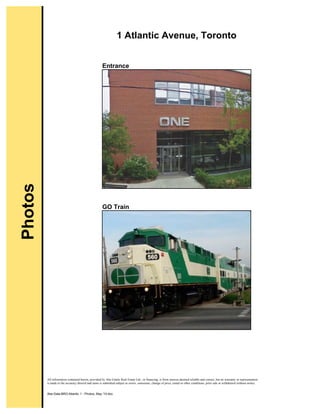 All information contained herein, provided by Abe Gitalis Real Estate Ltd., or financing, is from sources deemed reliable and correct, but no warranty or representation
is made to the accuracy thereof and same is submitted subject to errors, omissions, change of price, rental or other conditions, prior sale or withdrawal without notice.
Abe:Data:BRO:Atlantic 1 - Photos, May '10.doc
1 Atlantic Avenue, Toronto
Entrance
GO Train
Photos
 