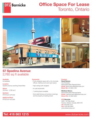 57 Spadina Avenue
2,780 sq ft available
Available
Immediately
Location
Spadina Avenue and King Street West
Space
2nd floor - 2,780 sq ft
Net Rent
$15.00 per sq ft/year
Additional Rent
$10.93 per sq ft/year
Comments
– Funky designer space with a mix of private
offices, meeting rooms and open space
– High ceilings with skylights
– In-suite kitchenette
– 1 parking space available
– Some light fixtures and window coverings
are the property of existing tenant
Tel: 416 863 1215 www.dtzbarnicke.com
Office Space For Lease
Toronto, Ontario
Contact:
David Ranson
Vice President,
Real Estate Sales Representative
Email: david.ranson@dtzbarnicke.com
Direct Tel: 416 865 5109
Matthew Stesco
Real Estate Sales Representative
Email: matthew.stesco@dtzbarnicke.com
Direct Tel: 416 865 5059
DTZ Barnicke
2500 - 401 Bay Street
Toronto, Ontario, Canada, M5H 2Y4
Tel: (416) 863 1215
Fax: (416) 863 9855
www.dtzbarnicke.com
 