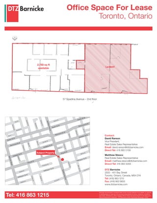 2,780 sq ft
available
Tel: 416 863 1215
57 Spadina Avenue – 2nd floor
Adelaide St W
King St W
Wellington St W
Wellington St W
Wellington St W
King St W
King St WRichmond St W
Queen St W
Queen St W
Queen St W
Bulwer St
Wolseley St
Ace ln
Camden St
Oxley St
Mercer St
Front St W
Frontenac St
Stewart St
Niagara St
Front St W
Carr St
RyersonAve
MaudSt
BrantSt
JohnSt
PeterSt
WidmerSt
BrantSt
CharlotteSt
BlueJaysWay
SpadinaAvenue
SpadinaAvenue
BathurstStreet
ClarenceSq
AdelaidePl
DraperSt
PortlandSt
PortlandSt
AugustaAve
VanauleySt
CameronSt
Richmond St W
Richmond St W
Adelaide St W
Adelaide St W
Subject Property
Although the information contained within is from sources believed to be reliable, no warranty
or representation is made as to its accuracy being subject to errors, omissions, conditions,
prior lease, withdrawal or other changes without notice and same should not be relied upon
without independent verification. DTZ Barnicke Limited, Real Estate Brokerage 1/2008
Office Space For Lease
Toronto, Ontario
Contact:
David Ranson
Vice President,
Real Estate Sales Representative
Email: david.ranson@dtzbarnicke.com
Direct Tel: 416 865 5109
Matthew Stesco
Real Estate Sales Representative
Email: matthew.stesco@dtzbarnicke.com
Direct Tel: 416 865 5059
DTZ Barnicke
2500 - 401 Bay Street
Toronto, Ontario, Canada, M5H 2Y4
Tel: (416) 863 1215
Fax: (416) 863 9855
www.dtzbarnicke.com
Leased
 