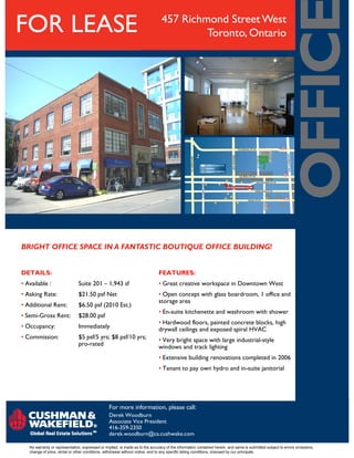 457 Richmond Street West
Toronto, OntarioFOR LEASE
For more information, please call:
No warranty or representation, expressed or implied, is made as to the accuracy of the information contained herein, and same is submitted subject to errors omissions,
change of price, rental or other conditions, withdrawal without notice, and to any specific listing conditions, imposed by our principals.
Derek Woodburn
Associate Vice President
416-359-2350
derek.woodburn@ca.cushwake.com
BRIGHT OFFICE SPACE IN A FANTASTIC BOUTIQUE OFFICE BUILDING!
DETAILS:
• Available : Suite 201 – 1,943 sf
• Asking Rate: $21.50 psf Net
• Additional Rent: $6.50 psf (2010 Est.)
• Semi-Gross Rent: $28.00 psf
• Occupancy: Immediately
• Commission: $5 psf/5 yrs; $8 psf/10 yrs;
pro-rated
FEATURES:
• Great creative workspace in Downtown West
• Open concept with glass boardroom, 1 office and
storage area
• En-suite kitchenette and washroom with shower
• Hardwood floors, painted concrete blocks, high
drywall ceilings and exposed spiral HVAC
• Very bright space with large industrial-style
windows and track lighting
• Extensive building renovations completed in 2006
• Tenant to pay own hydro and in-suite janitorial
 