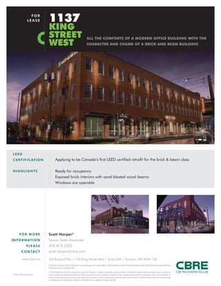 FO R MO R E
INFORMATI O N
PL E ASE
C O NTACT
CB Richard Ellis | 145 King Street West | Suite 600 | Toronto, ON M5H 1J8
Scott Harper*
Senior Sales Associate
416.815.2365
scott.harper@cbre.com
www.cbre.ca
This disclaimer shall apply to CB Richard Ellis Limited, a real estate brokerage, and its Canadian affiliates, CB Richard Ellis Alberta Limited, CB Richard Ellis Manitoba Limited, CB Richard Ellis Québec Limitée and CB Richard
Ellis Advisory Services Inc. (collectively “CBRE”).
© 2010 CB Richard Ellis Limited. The information set out herein (the “Information”) is intended for informational purposes only. CBRE has not verified the Information and does not represent, warrant or guarantee the
accuracy, correctness and completeness of the Information. CBRE does not accept or assume any responsibility or liability of any kind in connection with the Information and the recipient’s reliance upon the Information. The
recipient of the Information should take such steps as the recipient may deem necessary to verify the Information prior to placing any reliance upon the Information. The Information may change and any property described
in the Information may be withdrawn from the market at any time without notice or obligation to the recipient from CBRE.
*Sales Representative
LEED
CERTIFI CATI O N
1137
KING
STREET
WEST
FOR
LEASE
:: Applying to be Canada’s first LEED certified retrofit for the brick & beam class
:: Ready for occupancy
:: Exposed brick interiors with sand blasted wood beams
:: Windows are operable
HIGHL I GH TS
ALL THE COMFORTS OF A MODERN OFFICE BUILDING WITH THE
CHARACTER AND CHARM OF A BRICK AND BEAM BUILDING
 
