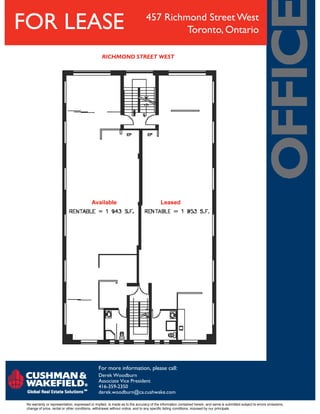 FOR LEASE
Available Leased
RICHMOND STREET WEST
457 Richmond Street West
Toronto, Ontario
No warranty or representation, expressed or implied, is made as to the accuracy of the information contained herein, and same is submitted subject to errors omissions,
change of price, rental or other conditions, withdrawal without notice, and to any specific listing conditions, imposed by our principals.
For more information, please call:
Derek Woodburn
Associate Vice President
416-359-2350
derek.woodburn@ca.cushwake.com
 