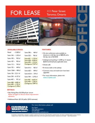 FOR LEASE 111 Peter Street
Toronto, Ontario
FEATURES:
On site conference suite available to
tenants at a half day rate of $80.00 and a
full day rate of $150.00
Underground parking 1/ 2,500 sq. ft. leased;
$225/ th/ t ll l li bl t
Suite 506 – 464 sf
Suite 522 - 765 sf
Suite 601 – 1,733 sf
Suite 628 – 4,504 sf
AVAILABLE SPACE:
Retail – 2,500 sf
Suite 104 – 1,353 sf
Suite 105 – 932 sf
Suite 107 – 955 sf $225/month/stall plus applicable taxes
Onsite café
8 minute walk to the subway
Common areas and washroom have been
upgraded
For more information please visit
Suite 630 – 1,310 sf
Contiguous 7,547 sf
Suite 616 – 463 sf
Suite 620 – 449 sf
Suite 621A – 374 sf
Suite 107 – 955 sf
Suite 115 – 745 sf
Suite 125 – 449 sf
Suite 126A – 404 sf
Suite 126 – 2,211 sf
For more information, please visit
www.111peter.com
DETAILS
Suite 704 – 3,742 sf
Suite 901 – 6,652 sf
Suite 903 – 1,245 sf
Contiguous 7,897 sf
Suite 230 – 4,137 sf
Suite 407 – 971 sf
Suite 408 – 4,005 sf
Suite 409 – 1,193 sf
Contiguous 5,198 sf
DETAILS:
Net Asking Rate: $15.00 psf per annum
Please call agent to discuss tenant improvement
allowance
Additional Rent: $15.33 psf/yr (2010 estimate)
For more information, please call:
Eric Shaw*
Sales Representative
416.359.2425
Eric.Shaw@ca.cushwake.com
No warranty or representation, expressed or implied, is made as to the accuracy of the information contained herein, and same is submitted subject to errors omissions,
change of price, rental or other conditions, withdrawal without notice, and to any specific listing conditions, imposed by our principals. * Sales Representative
 