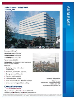 SUBLEASE
   555 Richmond Street West
   Toronto, ON




   Premises: 1,210 sq.ft.
   Net Rental Rate: Negotiable
   Additional Rent: $10.85 psf
   Availability: January 1, 2011
   Term: October 30, 2012
   Commission: $1.00 psf per annum (based on our
   exclusive sub-listing agreement)

   Features:
   n     Built-out premises with modern
         improvements
   n Boardroom, private office, open area

   n Storage room and kitchenette

   n Furniture may be available

   n Data/voice cabling in place                                                                                             For more information:
   n Great unobstructed views of the Financial Core                                                                              Michel Perreault
   n Underground parking available in building                                                              Vice President, Sales Representative
                                                                                                                             416.862.2666 x279
                                                                                                                 mperreault@cresapartners.com



   170 University Avenue, Suite 1100 n Toronto, ON M5H3B3
   tel 416.862.2666 n fax 416.862.2360 n www.cresapartners.com
Even though obtained from sources deemed reliable, no warranty or representation, express or implied, is made as to the accuracy of the information herein, and it
is subject to errors, omissions, change of price, rental or other conditions, withdrawal without notice, and to any special listing conditions imposed by our principals.
 