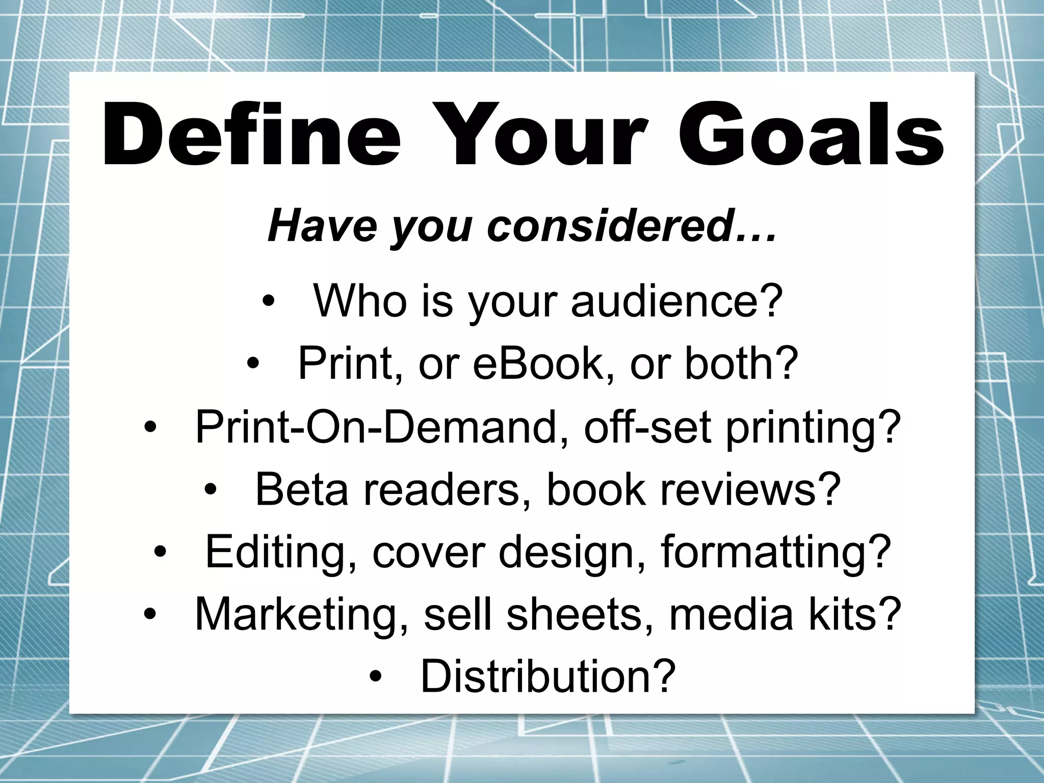 Define Your Goals	
Have you considered…
•  Who is your audience?
•  Print, or eBook, or both?
•  Print-On-Demand, off-set printing?
•  Beta readers, book reviews?
•  Editing, cover design, formatting?
•  Marketing, sell sheets, media kits?
•  Distribution?
 