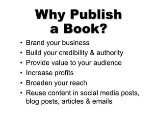 Why Publish
a Book?
• Brand your business
• Build your credibility & authority
• Provide value to your audience
• Increase profits
• Broaden your reach
• Reuse content in social media posts,
blog posts, articles & emails