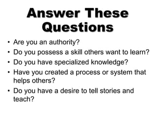 Answer These
Questions
• Are you an authority?
• Do you possess a skill others want to learn?
• Do you have specialized knowledge?
• Have you created a process or system that
helps others?
• Do you have a desire to tell stories and
teach?