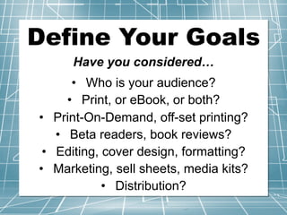 Define Your Goals
Have you considered…
• Who is your audience?
• Print, or eBook, or both?
• Print-On-Demand, off-set printing?
• Beta readers, book reviews?
• Editing, cover design, formatting?
• Marketing, sell sheets, media kits?
• Distribution?