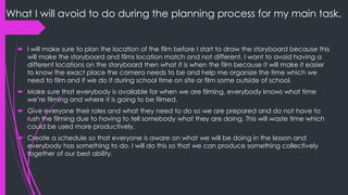 What I will avoid to do during the planning process for my main task.
 I will make sure to plan the location of the film before I start to draw the storyboard because this
will make the storyboard and films location match and not different. I want to avoid having a
different location on the storyboard then what it is when the film because it will make it easier to
know the exact place the camera needs to be and help me organize the time which we need
to film and if we do it during school time on site or film some outside of school.
 Make sure that everybody is available for when we are filming, everybody knows what time
we’re filming and where it is going to be filmed.
 Give everyone their roles and what they need to do so we are prepared and do not have to
rush the filming due to having to tell somebody what they are doing. This will waste time which
could be used more productively.
 Create a schedule so that everyone is aware on what we will be doing in the lesson and
everybody has something to do. I will do this so that we can produce something collectively
together of our best ability.
 