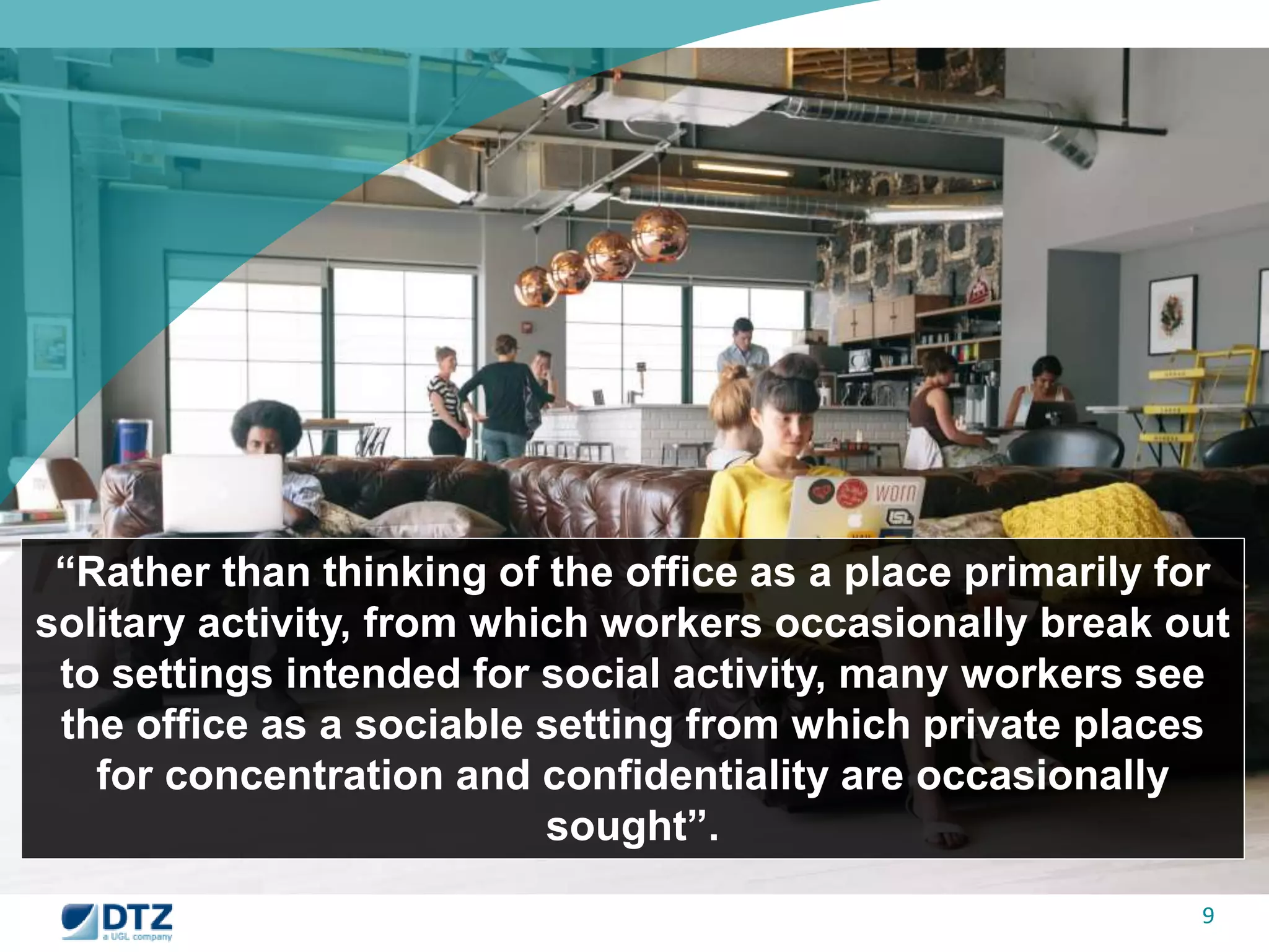 “Rather than thinking of the office as a place primarily for 
solitary activity, from which workers occasionally break out 
to settings intended for social activity, many workers see 
the office as a sociable setting from which private places 
9 
for concentration and confidentiality are occasionally 
sought”. 
 