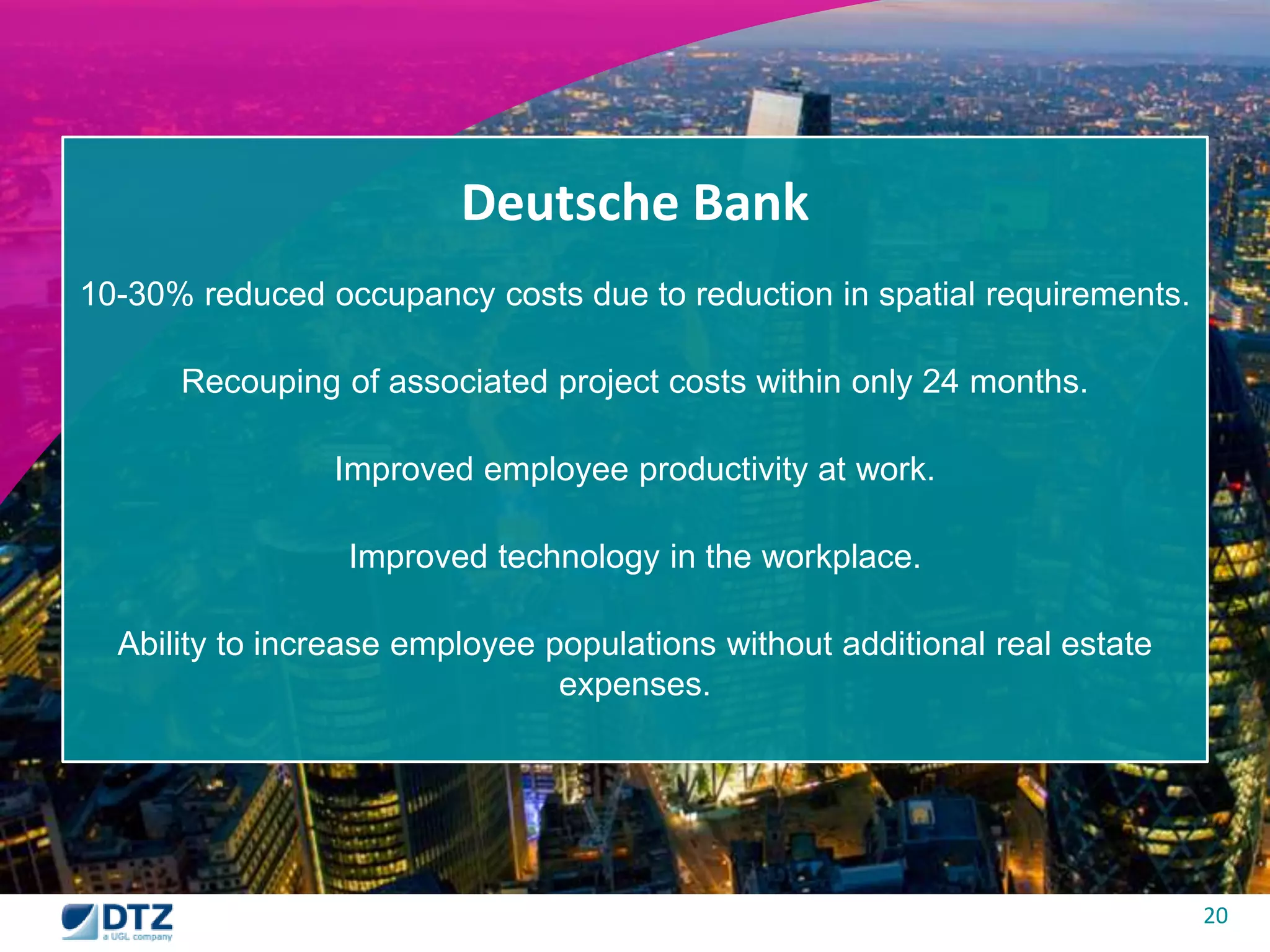 20 
Deutsche Bank 
10-30% reduced occupancy costs due to reduction in spatial requirements. 
Recouping of associated project costs within only 24 months. 
Improved employee productivity at work. 
Improved technology in the workplace. 
Ability to increase employee populations without additional real estate 
expenses. 
 